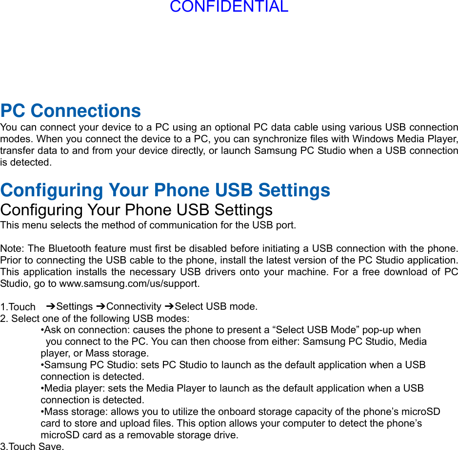  PC Connections You can connect your device to a PC using an optional PC data cable using various USB connection modes. When you connect the device to a PC, you can synchronize files with Windows Media Player, transfer data to and from your device directly, or launch Samsung PC Studio when a USB connection is detected.  Configuring Your Phone USB Settings Configuring Your Phone USB Settings This menu selects the method of communication for the USB port.  Note: The Bluetooth feature must first be disabled before initiating a USB connection with the phone. Prior to connecting the USB cable to the phone, install the latest version of the PC Studio application. This application installs the necessary USB drivers onto your machine. For a free download of PC Studio, go to www.samsung.com/us/support.  1.Touch  ➔ Settings ➔ Connectivity ➔ Select USB mode. 2. Select one of the following USB modes: •Ask on connection: causes the phone to present a “Select USB Mode” pop-up when   you connect to the PC. You can then choose from either: Samsung PC Studio, Media   player, or Mass storage. •Samsung PC Studio: sets PC Studio to launch as the default application when a USB   connection is detected. •Media player: sets the Media Player to launch as the default application when a USB   connection is detected. •Mass storage: allows you to utilize the onboard storage capacity of the phone’s microSD   card to store and upload files. This option allows your computer to detect the phone’s   microSD card as a removable storage drive. 3.Touch Save.CONFIDENTIAL