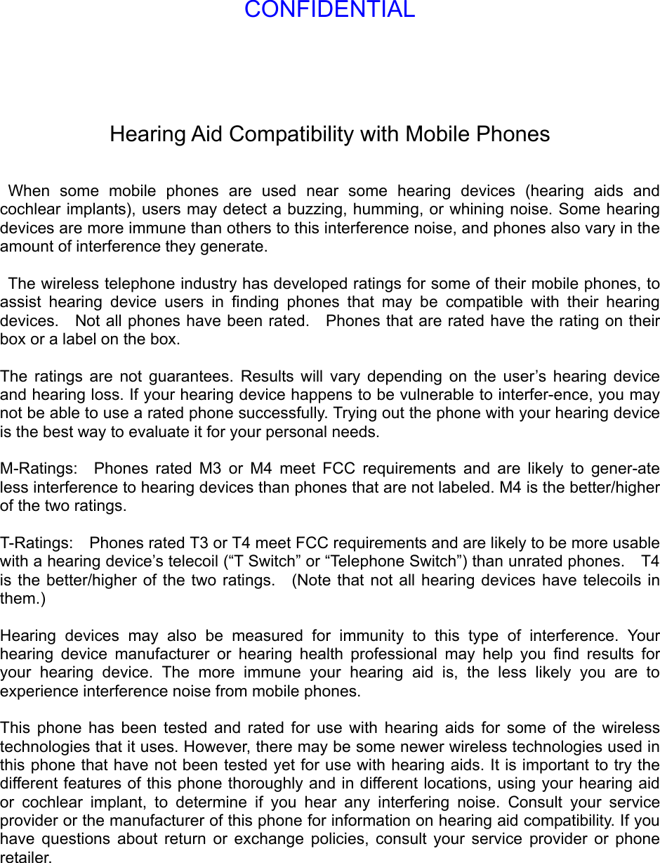 Hearing Aid Compatibility with Mobile Phones   When some mobile phones are used near some hearing devices (hearing aids and cochlear implants), users may detect a buzzing, humming, or whining noise. Some hearing devices are more immune than others to this interference noise, and phones also vary in the amount of interference they generate.    The wireless telephone industry has developed ratings for some of their mobile phones, to assist hearing device users in ﬁnding phones that may be compatible with their hearing devices.    Not all phones have been rated.    Phones that are rated have the rating on their box or a label on the box.    The ratings are not guarantees. Results will vary depending on the user’s hearing device and hearing loss. If your hearing device happens to be vulnerable to interfer-ence, you may not be able to use a rated phone successfully. Trying out the phone with your hearing device is the best way to evaluate it for your personal needs.    M-Ratings:  Phones rated M3 or M4 meet FCC requirements and are likely to gener-ate less interference to hearing devices than phones that are not labeled. M4 is the better/higher of the two ratings.    T-Ratings:    Phones rated T3 or T4 meet FCC requirements and are likely to be more usable with a hearing device’s telecoil (“T Switch” or “Telephone Switch”) than unrated phones.    T4 is the better/higher of the two ratings.  (Note that not all hearing devices have telecoils in them.)   Hearing devices may also be measured for immunity to this type of interference. Your hearing device manufacturer or hearing health professional may help you ﬁnd results for your hearing device. The more immune your hearing aid is, the less likely you are to experience interference noise from mobile phones.    This phone has been tested and rated for use with hearing aids for some of the wireless technologies that it uses. However, there may be some newer wireless technologies used in this phone that have not been tested yet for use with hearing aids. It is important to try the different features of this phone thoroughly and in different locations, using your hearing aid or cochlear implant, to determine if you hear any interfering noise. Consult your service provider or the manufacturer of this phone for information on hearing aid compatibility. If you have questions about return or exchange policies, consult your service provider or phone retailer. CONFIDENTIAL
