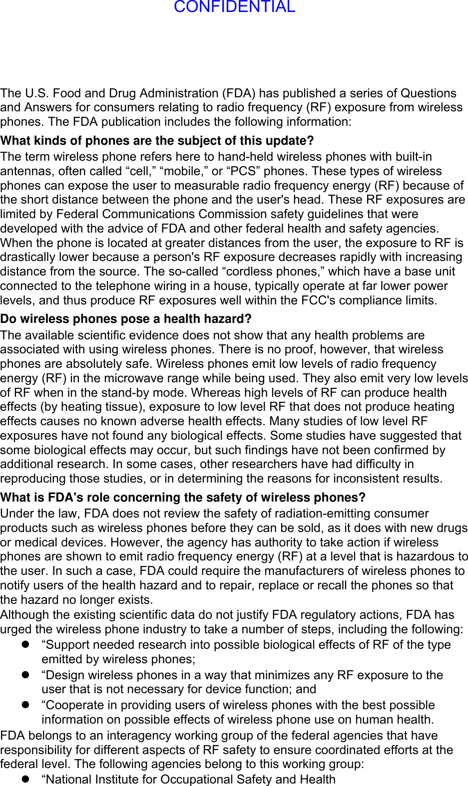 The U.S. Food and Drug Administration (FDA) has published a series of Questions and Answers for consumers relating to radio frequency (RF) exposure from wireless phones. The FDA publication includes the following information: What kinds of phones are the subject of this update? The term wireless phone refers here to hand-held wireless phones with built-in antennas, often called “cell,” “mobile,” or “PCS” phones. These types of wireless phones can expose the user to measurable radio frequency energy (RF) because of the short distance between the phone and the user&apos;s head. These RF exposures are limited by Federal Communications Commission safety guidelines that were developed with the advice of FDA and other federal health and safety agencies. When the phone is located at greater distances from the user, the exposure to RF is drastically lower because a person&apos;s RF exposure decreases rapidly with increasing distance from the source. The so-called “cordless phones,” which have a base unit connected to the telephone wiring in a house, typically operate at far lower power levels, and thus produce RF exposures well within the FCC&apos;s compliance limits. Do wireless phones pose a health hazard? The available scientific evidence does not show that any health problems are associated with using wireless phones. There is no proof, however, that wireless phones are absolutely safe. Wireless phones emit low levels of radio frequency energy (RF) in the microwave range while being used. They also emit very low levels of RF when in the stand-by mode. Whereas high levels of RF can produce health effects (by heating tissue), exposure to low level RF that does not produce heating effects causes no known adverse health effects. Many studies of low level RF exposures have not found any biological effects. Some studies have suggested that some biological effects may occur, but such findings have not been confirmed by additional research. In some cases, other researchers have had difficulty in reproducing those studies, or in determining the reasons for inconsistent results. What is FDA&apos;s role concerning the safety of wireless phones? Under the law, FDA does not review the safety of radiation-emitting consumer products such as wireless phones before they can be sold, as it does with new drugs or medical devices. However, the agency has authority to take action if wireless phones are shown to emit radio frequency energy (RF) at a level that is hazardous to the user. In such a case, FDA could require the manufacturers of wireless phones to notify users of the health hazard and to repair, replace or recall the phones so that the hazard no longer exists. Although the existing scientific data do not justify FDA regulatory actions, FDA has urged the wireless phone industry to take a number of steps, including the following:   “Support needed research into possible biological effects of RF of the type emitted by wireless phones;   “Design wireless phones in a way that minimizes any RF exposure to the user that is not necessary for device function; and   “Cooperate in providing users of wireless phones with the best possible information on possible effects of wireless phone use on human health. FDA belongs to an interagency working group of the federal agencies that have responsibility for different aspects of RF safety to ensure coordinated efforts at the federal level. The following agencies belong to this working group:   “National Institute for Occupational Safety and Health CONFIDENTIAL