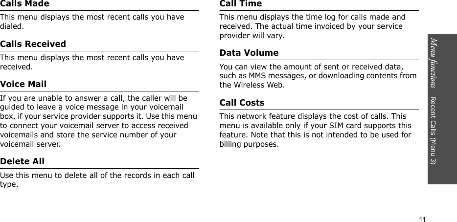 Menu functions    Recent Calls (Menu 3)11Calls MadeThis menu displays the most recent calls you have dialed.Calls ReceivedThis menu displays the most recent calls you have received.Voice MailIf you are unable to answer a call, the caller will be guided to leave a voice message in your voicemail box, if your service provider supports it. Use this menu to connect your voicemail server to access received voicemails and store the service number of your voicemail server.Delete AllUse this menu to delete all of the records in each call type.Call TimeThis menu displays the time log for calls made and received. The actual time invoiced by your service provider will vary.Data VolumeYou can view the amount of sent or received data, such as MMS messages, or downloading contents from the Wireless Web.Call CostsThis network feature displays the cost of calls. This menu is available only if your SIM card supports this feature. Note that this is not intended to be used for billing purposes.