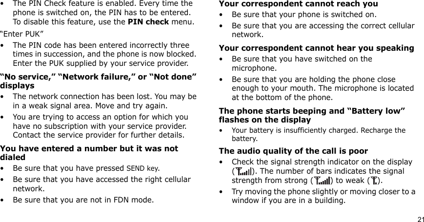 21• The PIN Check feature is enabled. Every time the phone is switched on, the PIN has to be entered. To disable this feature, use the PIN check menu.“Enter PUK”• The PIN code has been entered incorrectly three times in succession, and the phone is now blocked. Enter the PUK supplied by your service provider.“No service,” “Network failure,” or “Not done” displays• The network connection has been lost. You may be in a weak signal area. Move and try again.• You are trying to access an option for which you have no subscription with your service provider. Contact the service provider for further details.You have entered a number but it was not dialed• Be sure that you have pressed SEND key.• Be sure that you have accessed the right cellular network.• Be sure that you are not in FDN mode.Your correspondent cannot reach you• Be sure that your phone is switched on.• Be sure that you are accessing the correct cellular network.Your correspondent cannot hear you speaking• Be sure that you have switched on the microphone.• Be sure that you are holding the phone close enough to your mouth. The microphone is located at the bottom of the phone.The phone starts beeping and “Battery low” flashes on the display• Your battery is insufficiently charged. Recharge the battery.The audio quality of the call is poor• Check the signal strength indicator on the display ( ). The number of bars indicates the signal strength from strong ( ) to weak ( ).• Try moving the phone slightly or moving closer to a window if you are in a building.