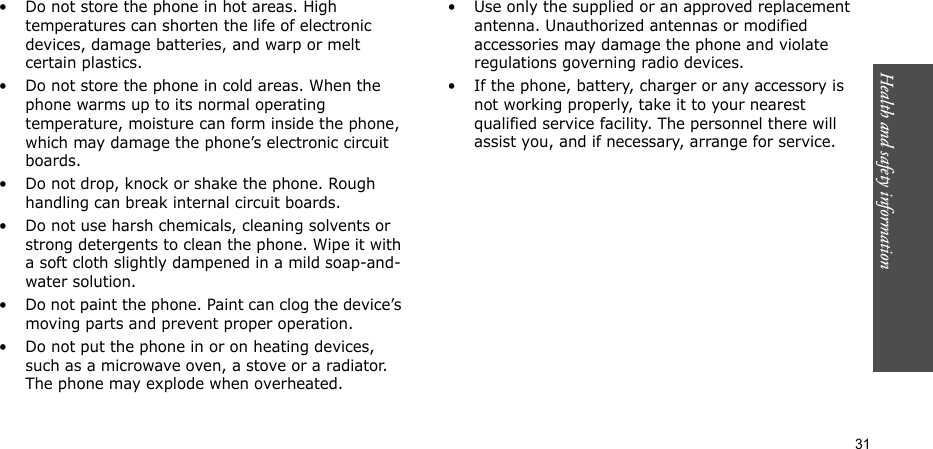Health and safety information  31• Do not store the phone in hot areas. High temperatures can shorten the life of electronic devices, damage batteries, and warp or melt certain plastics.• Do not store the phone in cold areas. When the phone warms up to its normal operating temperature, moisture can form inside the phone, which may damage the phone’s electronic circuit boards.• Do not drop, knock or shake the phone. Rough handling can break internal circuit boards.• Do not use harsh chemicals, cleaning solvents or strong detergents to clean the phone. Wipe it with a soft cloth slightly dampened in a mild soap-and-water solution.• Do not paint the phone. Paint can clog the device’s moving parts and prevent proper operation.• Do not put the phone in or on heating devices, such as a microwave oven, a stove or a radiator. The phone may explode when overheated.• Use only the supplied or an approved replacement antenna. Unauthorized antennas or modified accessories may damage the phone and violate regulations governing radio devices.• If the phone, battery, charger or any accessory is not working properly, take it to your nearest qualified service facility. The personnel there will assist you, and if necessary, arrange for service.