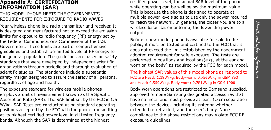 Health and safety information  33Appendix A: CERTIFICATIONINFORMATION (SAR)THIS MODEL PHONE MEETS THE GOVERNMENT’S REQUIREMENTS FOR EXPOSURE TO RADIO WAVES.Your wireless phone is a radio transmitter and receiver. It is designed and manufactured not to exceed the emission limits for exposure to radio frequency (RF) energy set by the Federal Communications Commission of the U.S. Government. These limits are part of comprehensive guidelines and establish permitted levels of RF energy for the general population. The guidelines are based on safety standards that were developed by independent scientific organizations through periodic and thorough evaluation of scientific studies. The standards include a substantial safety margin designed to assure the safety of all persons, regardless of age and health.The exposure standard for wireless mobile phones employs a unit of measurement known as the Specific Absorption Rate (SAR). The SAR limit set by the FCC is 1.6 W/kg. SAR Tests are conducted using standard operating positions accepted by the FCC with the phone transmitting at its highest certified power level in all tested frequency bands. Although the SAR is determined at the highest certified power level, the actual SAR level of the phone while operating can be well below the maximum value. This is because the phone is designed to operate at multiple power levels so as to use only the power required to reach the network. In general, the closer you are to a wireless base station antenna, the lower the power output.Before a new model phone is available for sale to the public, it must be tested and certified to the FCC that it does not exceed the limit established by the government adopted requirement for safe exposure. The tests are performed in positions and locations(e.g., at the ear and worn on the body) as required by the FCC for each model.The highest SAR values of this model phone as reported to FCC are Head: 1.18W/kg, Body-worn: 0.756W/kg in GSM 850 and Head: 0.550W/kg, Body-worn: 0.781W/kg in GSM 1900.Body-worn operations are restricted to Samsung-supplied, approved or none Samsung designated accessories that have no metal and must provide at least 1.5cm separation between the device, including its antenna whether extended or retracted, and the user’s body. None compliance to the above restrictions may violate FCC RF exposure guidelines.