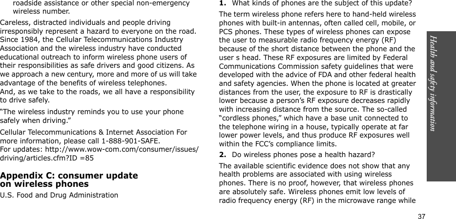 Health and safety information  37roadside assistance or other special non-emergency wireless number.Careless, distracted individuals and people driving irresponsibly represent a hazard to everyone on the road. Since 1984, the Cellular Telecommunications Industry Association and the wireless industry have conducted educational outreach to inform wireless phone users of their responsibilities as safe drivers and good citizens. As we approach a new century, more and more of us will take advantage of the benefits of wireless telephones. And, as we take to the roads, we all have a responsibility to drive safely.“The wireless industry reminds you to use your phone safely when driving.”Cellular Telecommunications &amp; Internet Association For more information, please call 1-888-901-SAFE. For updates: http://www.wow-com.com/consumer/issues/driving/articles.cfm?ID =85Appendix C: consumer updateon wireless phonesU.S. Food and Drug Administration1.What kinds of phones are the subject of this update?The term wireless phone refers here to hand-held wireless phones with built-in antennas, often called cell, mobile, or PCS phones. These types of wireless phones can expose the user to measurable radio frequency energy (RF) because of the short distance between the phone and the user s head. These RF exposures are limited by Federal Communications Commission safety guidelines that were developed with the advice of FDA and other federal health and safety agencies. When the phone is located at greater distances from the user, the exposure to RF is drastically lower because a person’s RF exposure decreases rapidly with increasing distance from the source. The so-called “cordless phones,” which have a base unit connected to the telephone wiring in a house, typically operate at far lower power levels, and thus produce RF exposures well within the FCC’s compliance limits.2.Do wireless phones pose a health hazard?The available scientific evidence does not show that any health problems are associated with using wireless phones. There is no proof, however, that wireless phones are absolutely safe. Wireless phones emit low levels of radio frequency energy (RF) in the microwave range while 