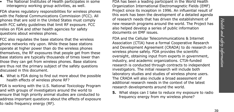 Health and safety information  39• The National Institutes of Health participates in some interagency working group activities, as well.FDA shares regulatory responsibilities for wireless phones with the Federal Communications Commission (FCC). All phones that are sold in the United States must comply with FCC safety guidelines that limit RF exposure. FCC relies on FDA and other health agencies for safety questions about wireless phones.FCC also regulates the base stations that the wireless phone networks rely upon. While these base stations operate at higher power than do the wireless phones themselves, the RF exposures that people get from these base stations are typically thousands of times lower than those they can get from wireless phones. Base stations are thus not the primary subject of the safety questions discussed in this document.4.What is FDA doing to find out more about the possible health effects of wireless phone RF?FDA is working with the U.S. National Toxicology Program and with groups of investigators around the world to ensure that high priority animal studies are conducted to address important questions about the effects of exposure to radio frequency energy (RF).FDA has been a leading participant in the World Health Organization International Electromagnetic Fields (EMF) Project since its inception in 1996. An influential result of this work has been the development of a detailed agenda of research needs that has driven the establishment of new research programs around the world. The Project has also helped develop a series of public information documents on EMF issues.FDA and the Cellular Telecommunications &amp; Internet Association (CTIA) have a formal Cooperative Research and Development Agreement (CRADA) to do research on wireless phone safety. FDA provides the scientific oversight, obtaining input from experts in government, industry, and academic organizations. CTIA-funded research is conducted through contracts to independent investigators. The initial research will include both laboratory studies and studies of wireless phone users. The CRADA will also include a broad assessment of additional research needs in the context of the latest research developments around the world.5.What steps can I take to reduce my exposure to radio frequency energy from my wireless phone?