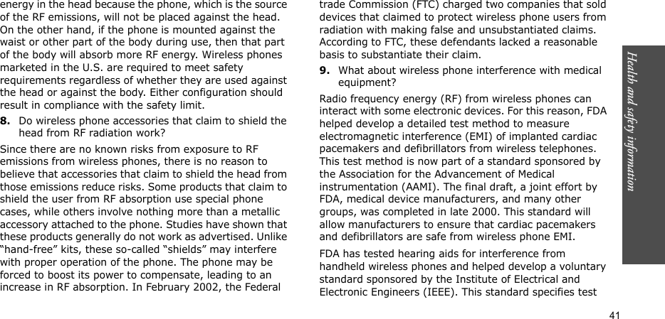 Health and safety information  41energy in the head because the phone, which is the source of the RF emissions, will not be placed against the head. On the other hand, if the phone is mounted against the waist or other part of the body during use, then that part of the body will absorb more RF energy. Wireless phones marketed in the U.S. are required to meet safety requirements regardless of whether they are used against the head or against the body. Either configuration should result in compliance with the safety limit.8.Do wireless phone accessories that claim to shield the head from RF radiation work?Since there are no known risks from exposure to RF emissions from wireless phones, there is no reason to believe that accessories that claim to shield the head from those emissions reduce risks. Some products that claim to shield the user from RF absorption use special phone cases, while others involve nothing more than a metallic accessory attached to the phone. Studies have shown that these products generally do not work as advertised. Unlike “hand-free” kits, these so-called “shields” may interfere with proper operation of the phone. The phone may be forced to boost its power to compensate, leading to an increase in RF absorption. In February 2002, the Federal trade Commission (FTC) charged two companies that sold devices that claimed to protect wireless phone users from radiation with making false and unsubstantiated claims. According to FTC, these defendants lacked a reasonable basis to substantiate their claim.9.What about wireless phone interference with medical equipment?Radio frequency energy (RF) from wireless phones can interact with some electronic devices. For this reason, FDA helped develop a detailed test method to measure electromagnetic interference (EMI) of implanted cardiac pacemakers and defibrillators from wireless telephones. This test method is now part of a standard sponsored by the Association for the Advancement of Medical instrumentation (AAMI). The final draft, a joint effort by FDA, medical device manufacturers, and many other groups, was completed in late 2000. This standard will allow manufacturers to ensure that cardiac pacemakers and defibrillators are safe from wireless phone EMI.FDA has tested hearing aids for interference from handheld wireless phones and helped develop a voluntary standard sponsored by the Institute of Electrical and Electronic Engineers (IEEE). This standard specifies test 