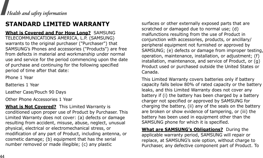 44Health and safety informationSTANDARD LIMITED WARRANTYWhat is Covered and For How Long?  SAMSUNG TELECOMMUNICATIONS AMERICA, L.P. (SAMSUNG) warrants to the original purchaser (&quot;Purchaser&quot;) that SAMSUNG’s Phones and accessories (&quot;Products&quot;) are free from defects in material and workmanship under normal use and service for the period commencing upon the date of purchase and continuing for the following specified period of time after that date:Phone 1 YearBatteries 1 YearLeather Case/Pouch 90 Days Other Phone Accessories 1 YearWhat is Not Covered?  This Limited Warranty is conditioned upon proper use of Product by Purchaser. This Limited Warranty does not cover: (a) defects or damage resulting from accident, misuse, abuse, neglect, unusual physical, electrical or electromechanical stress, or modification of any part of Product, including antenna, or cosmetic damage; (b) equipment that has the serial number removed or made illegible; (c) any plastic surfaces or other externally exposed parts that are scratched or damaged due to normal use; (d) malfunctions resulting from the use of Product in conjunction with accessories, products, or ancillary/peripheral equipment not furnished or approved by SAMSUNG; (e) defects or damage from improper testing, operation, maintenance, installation, or adjustment; (f) installation, maintenance, and service of Product, or (g) Product used or purchased outside the United States or Canada. This Limited Warranty covers batteries only if battery capacity falls below 80% of rated capacity or the battery leaks, and this Limited Warranty does not cover any battery if (i) the battery has been charged by a battery charger not specified or approved by SAMSUNG for charging the battery, (ii) any of the seals on the battery are broken or show evidence of tampering, or (iii) the battery has been used in equipment other than the SAMSUNG phone for which it is specified. What are SAMSUNG’s Obligations?  During the applicable warranty period, SAMSUNG will repair or replace, at SAMSUNG’s sole option, without charge to Purchaser, any defective component part of Product. To 
