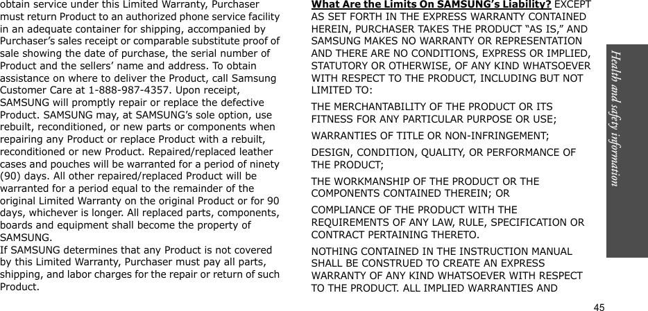 Health and safety information  45obtain service under this Limited Warranty, Purchaser must return Product to an authorized phone service facility in an adequate container for shipping, accompanied by Purchaser’s sales receipt or comparable substitute proof of sale showing the date of purchase, the serial number of Product and the sellers’ name and address. To obtain assistance on where to deliver the Product, call Samsung Customer Care at 1-888-987-4357. Upon receipt, SAMSUNG will promptly repair or replace the defective Product. SAMSUNG may, at SAMSUNG’s sole option, use rebuilt, reconditioned, or new parts or components when repairing any Product or replace Product with a rebuilt, reconditioned or new Product. Repaired/replaced leather cases and pouches will be warranted for a period of ninety (90) days. All other repaired/replaced Product will be warranted for a period equal to the remainder of the original Limited Warranty on the original Product or for 90 days, whichever is longer. All replaced parts, components, boards and equipment shall become the property of SAMSUNG. If SAMSUNG determines that any Product is not covered by this Limited Warranty, Purchaser must pay all parts, shipping, and labor charges for the repair or return of such Product. What Are the Limits On SAMSUNG’s Liability? EXCEPT AS SET FORTH IN THE EXPRESS WARRANTY CONTAINED HEREIN, PURCHASER TAKES THE PRODUCT “AS IS,” AND SAMSUNG MAKES NO WARRANTY OR REPRESENTATION AND THERE ARE NO CONDITIONS, EXPRESS OR IMPLIED, STATUTORY OR OTHERWISE, OF ANY KIND WHATSOEVER WITH RESPECT TO THE PRODUCT, INCLUDING BUT NOT LIMITED TO:THE MERCHANTABILITY OF THE PRODUCT OR ITS FITNESS FOR ANY PARTICULAR PURPOSE OR USE;WARRANTIES OF TITLE OR NON-INFRINGEMENT;DESIGN, CONDITION, QUALITY, OR PERFORMANCE OF THE PRODUCT;THE WORKMANSHIP OF THE PRODUCT OR THE COMPONENTS CONTAINED THEREIN; ORCOMPLIANCE OF THE PRODUCT WITH THE REQUIREMENTS OF ANY LAW, RULE, SPECIFICATION OR CONTRACT PERTAINING THERETO. NOTHING CONTAINED IN THE INSTRUCTION MANUAL SHALL BE CONSTRUED TO CREATE AN EXPRESS WARRANTY OF ANY KIND WHATSOEVER WITH RESPECT TO THE PRODUCT. ALL IMPLIED WARRANTIES AND 