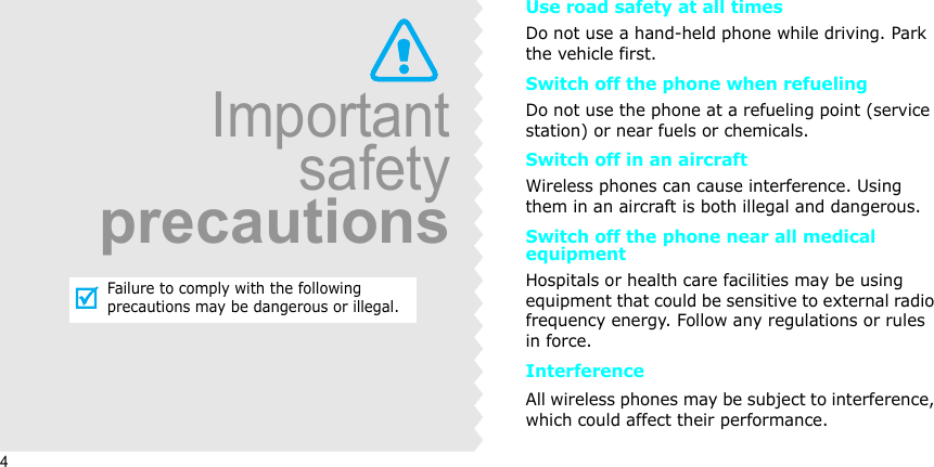 4ImportantsafetyprecautionsFailure to comply with the following precautions may be dangerous or illegal.Use road safety at all timesDo not use a hand-held phone while driving. Park the vehicle first. Switch off the phone when refuelingDo not use the phone at a refueling point (service station) or near fuels or chemicals.Switch off in an aircraftWireless phones can cause interference. Using them in an aircraft is both illegal and dangerous.Switch off the phone near all medical equipmentHospitals or health care facilities may be using equipment that could be sensitive to external radio frequency energy. Follow any regulations or rules in force.InterferenceAll wireless phones may be subject to interference, which could affect their performance.