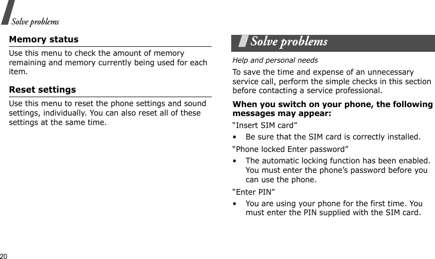 20Solve problemsMemory statusUse this menu to check the amount of memory remaining and memory currently being used for each item.Reset settingsUse this menu to reset the phone settings and sound settings, individually. You can also reset all of these settings at the same time.Solve problemsHelp and personal needsTo save the time and expense of an unnecessary service call, perform the simple checks in this section before contacting a service professional.When you switch on your phone, the following messages may appear:“Insert SIM card”• Be sure that the SIM card is correctly installed.“Phone locked Enter password”• The automatic locking function has been enabled. You must enter the phone’s password before you can use the phone.“Enter PIN”• You are using your phone for the first time. You must enter the PIN supplied with the SIM card.