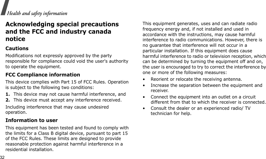 32Health and safety informationAcknowledging special precautions and the FCC and industry canada noticeCautionsModifications not expressly approved by the party responsible for compliance could void the user&apos;s authority to operate the equipment.FCC Compliance informationThis device complies with Part 15 of FCC Rules. Operation is subject to the following two conditions:1.This device may not cause harmful interference, and2.This device must accept any interference received.Including interference that may cause undesired operation.Information to userThis equipment has been tested and found to comply with the limits for a Class B digital device, pursuant to part 15 of the FCC Rules. These limits are designed to provide reasonable protection against harmful interference in a residential installation.This equipment generates, uses and can radiate radio frequency energy and, if not installed and used in accordance with the instructions, may cause harmful interference to radio communications. However, there is no guarantee that interference will not occur in a particular installation. If this equipment does cause harmful interference to radio or television reception, which can be determined by turning the equipment off and on, the user is encouraged to try to correct the interference by one or more of the following measures:• Reorient or relocate the receiving antenna.• Increase the separation between the equipment and receiver.• Connect the equipment into an outlet on a circuit different from that to which the receiver is connected.• Consult the dealer or an experienced radio/ TV technician for help.