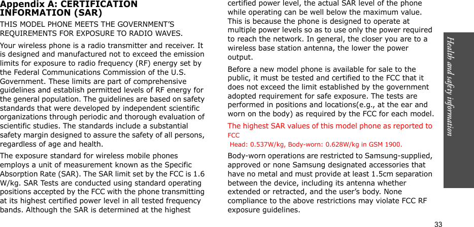 Health and safety information  33Appendix A: CERTIFICATIONINFORMATION (SAR)THIS MODEL PHONE MEETS THE GOVERNMENT’S REQUIREMENTS FOR EXPOSURE TO RADIO WAVES.Your wireless phone is a radio transmitter and receiver. It is designed and manufactured not to exceed the emission limits for exposure to radio frequency (RF) energy set by the Federal Communications Commission of the U.S. Government. These limits are part of comprehensive guidelines and establish permitted levels of RF energy for the general population. The guidelines are based on safety standards that were developed by independent scientific organizations through periodic and thorough evaluation of scientific studies. The standards include a substantial safety margin designed to assure the safety of all persons, regardless of age and health.The exposure standard for wireless mobile phones employs a unit of measurement known as the Specific Absorption Rate (SAR). The SAR limit set by the FCC is 1.6 W/kg. SAR Tests are conducted using standard operating positions accepted by the FCC with the phone transmitting at its highest certified power level in all tested frequency bands. Although the SAR is determined at the highest certified power level, the actual SAR level of the phone while operating can be well below the maximum value. This is because the phone is designed to operate at multiple power levels so as to use only the power required to reach the network. In general, the closer you are to a wireless base station antenna, the lower the power output.Before a new model phone is available for sale to the public, it must be tested and certified to the FCC that it does not exceed the limit established by the government adopted requirement for safe exposure. The tests are performed in positions and locations(e.g., at the ear and worn on the body) as required by the FCC for each model.The highest SAR values of this model phone as reported to FCC  Head: 0.537W/kg, Body-worn: 0.628W/kg in GSM 1900.Body-worn operations are restricted to Samsung-supplied, approved or none Samsung designated accessories that have no metal and must provide at least 1.5cm separation between the device, including its antenna whether extended or retracted, and the user’s body. None compliance to the above restrictions may violate FCC RF exposure guidelines.