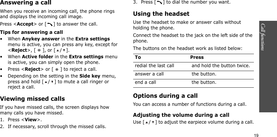 Call functions    19Answering a callWhen you receive an incoming call, the phone rings and displays the incoming call image. Press &lt;Accept&gt; or [ ] to answer the call.Tips for answering a call• When Anykey answer in the Extra settings menu is active, you can press any key, except for &lt;Reject&gt;, [ ], or [ / ].• When Active folder in the Extra settings menu is active, you can simply open the phone.•Press &lt;Reject&gt; or [ ] to reject a call. • Depending on the setting in the Side key menu, press and hold [ / ] to mute a call ringer or reject a call.Viewing missed callsIf you have missed calls, the screen displays how many calls you have missed.1. Press &lt;View&gt;.2. If necessary, scroll through the missed calls.3. Press [ ] to dial the number you want.Using the headsetUse the headset to make or answer calls without holding the phone. Connect the headset to the jack on the left side of the phone. The buttons on the headset work as listed below:Options during a callYou can access a number of functions during a call.Adjusting the volume during a callUse [ / ] to adjust the earpiece volume during a call.To Pressredial the last call  and hold the button twice.answer a call  the button.end a call  the button.