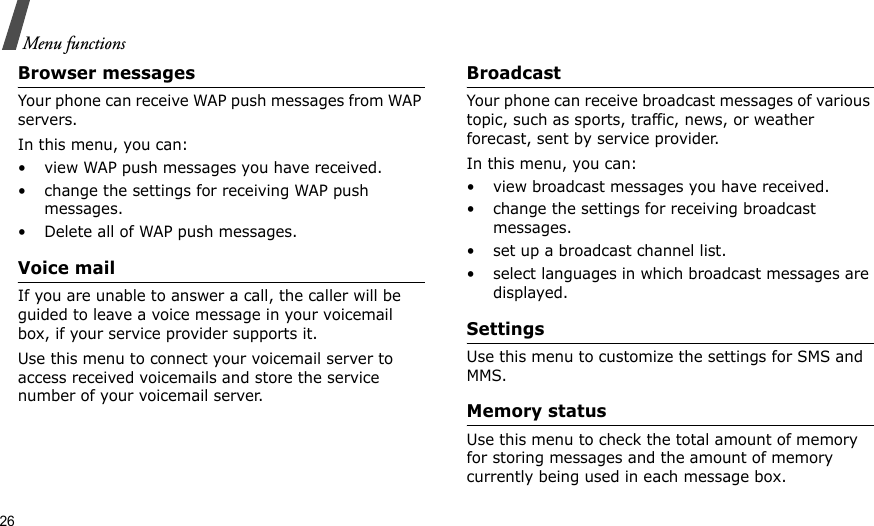 26Menu functionsBrowser messagesYour phone can receive WAP push messages from WAP servers.In this menu, you can:• view WAP push messages you have received.• change the settings for receiving WAP push messages.• Delete all of WAP push messages.Voice mailIf you are unable to answer a call, the caller will be guided to leave a voice message in your voicemail box, if your service provider supports it. Use this menu to connect your voicemail server to access received voicemails and store the service number of your voicemail server.BroadcastYour phone can receive broadcast messages of various topic, such as sports, traffic, news, or weather forecast, sent by service provider.In this menu, you can:• view broadcast messages you have received.• change the settings for receiving broadcast messages.• set up a broadcast channel list.• select languages in which broadcast messages are displayed.SettingsUse this menu to customize the settings for SMS and MMS.Memory statusUse this menu to check the total amount of memory for storing messages and the amount of memory currently being used in each message box.