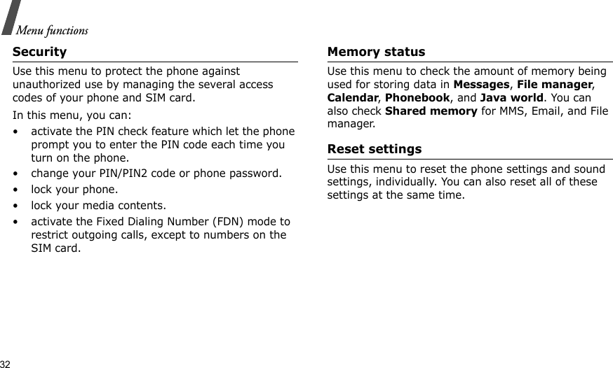 32Menu functionsSecurityUse this menu to protect the phone against unauthorized use by managing the several access codes of your phone and SIM card.In this menu, you can:• activate the PIN check feature which let the phone prompt you to enter the PIN code each time you turn on the phone.• change your PIN/PIN2 code or phone password. • lock your phone.• lock your media contents.• activate the Fixed Dialing Number (FDN) mode to restrict outgoing calls, except to numbers on the SIM card.Memory statusUse this menu to check the amount of memory being used for storing data in Messages, File manager, Calendar, Phonebook, and Java world. You can also check Shared memory for MMS, Email, and File manager.Reset settingsUse this menu to reset the phone settings and sound settings, individually. You can also reset all of these settings at the same time.