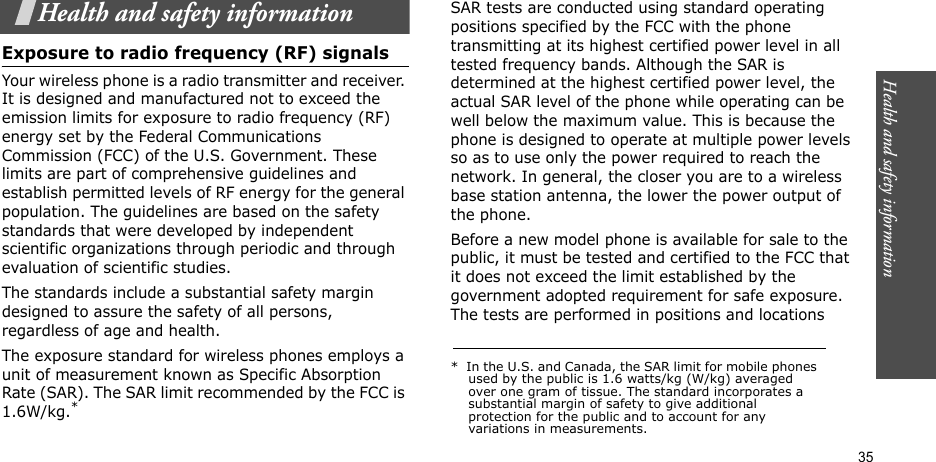 Health and safety information  35Health and safety informationExposure to radio frequency (RF) signalsYour wireless phone is a radio transmitter and receiver. It is designed and manufactured not to exceed the emission limits for exposure to radio frequency (RF) energy set by the Federal Communications Commission (FCC) of the U.S. Government. These limits are part of comprehensive guidelines and establish permitted levels of RF energy for the general population. The guidelines are based on the safety standards that were developed by independent scientific organizations through periodic and through evaluation of scientific studies.The standards include a substantial safety margin designed to assure the safety of all persons, regardless of age and health.The exposure standard for wireless phones employs a unit of measurement known as Specific Absorption Rate (SAR). The SAR limit recommended by the FCC is 1.6W/kg.*SAR tests are conducted using standard operating positions specified by the FCC with the phone transmitting at its highest certified power level in all tested frequency bands. Although the SAR is determined at the highest certified power level, the actual SAR level of the phone while operating can be well below the maximum value. This is because the phone is designed to operate at multiple power levels so as to use only the power required to reach the network. In general, the closer you are to a wireless base station antenna, the lower the power output of the phone.Before a new model phone is available for sale to the public, it must be tested and certified to the FCC that it does not exceed the limit established by the government adopted requirement for safe exposure. The tests are performed in positions and locations *  In the U.S. and Canada, the SAR limit for mobile phones used by the public is 1.6 watts/kg (W/kg) averaged over one gram of tissue. The standard incorporates a substantial margin of safety to give additional protection for the public and to account for any variations in measurements.