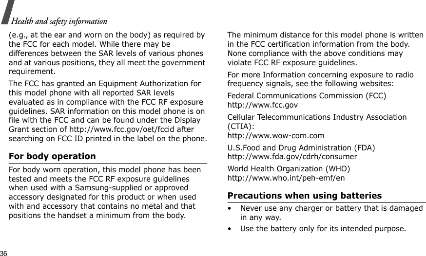 36Health and safety information(e.g., at the ear and worn on the body) as required by the FCC for each model. While there may be differences between the SAR levels of various phones and at various positions, they all meet the government requirement.The FCC has granted an Equipment Authorization for this model phone with all reported SAR levels evaluated as in compliance with the FCC RF exposure guidelines. SAR information on this model phone is on file with the FCC and can be found under the Display Grant section of http://www.fcc.gov/oet/fccid after searching on FCC ID printed in the label on the phone.For body operationFor body worn operation, this model phone has been tested and meets the FCC RF exposure guidelines when used with a Samsung-supplied or approved accessory designated for this product or when used with and accessory that contains no metal and that positions the handset a minimum from the body.The minimum distance for this model phone is written in the FCC certification information from the body. None compliance with the above conditions may violate FCC RF exposure guidelines.For more Information concerning exposure to radio frequency signals, see the following websites:Federal Communications Commission (FCC)http://www.fcc.govCellular Telecommunications Industry Association (CTIA):http://www.wow-com.comU.S.Food and Drug Administration (FDA)http://www.fda.gov/cdrh/consumerWorld Health Organization (WHO)http://www.who.int/peh-emf/enPrecautions when using batteries• Never use any charger or battery that is damaged in any way.• Use the battery only for its intended purpose.