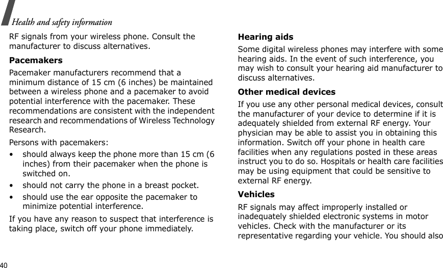 40Health and safety informationRF signals from your wireless phone. Consult the manufacturer to discuss alternatives.PacemakersPacemaker manufacturers recommend that a minimum distance of 15 cm (6 inches) be maintained between a wireless phone and a pacemaker to avoid potential interference with the pacemaker. These recommendations are consistent with the independent research and recommendations of Wireless Technology Research.Persons with pacemakers:• should always keep the phone more than 15 cm (6 inches) from their pacemaker when the phone is switched on.• should not carry the phone in a breast pocket.• should use the ear opposite the pacemaker to minimize potential interference.If you have any reason to suspect that interference is taking place, switch off your phone immediately.Hearing aidsSome digital wireless phones may interfere with some hearing aids. In the event of such interference, you may wish to consult your hearing aid manufacturer to discuss alternatives.Other medical devicesIf you use any other personal medical devices, consult the manufacturer of your device to determine if it is adequately shielded from external RF energy. Your physician may be able to assist you in obtaining this information. Switch off your phone in health care facilities when any regulations posted in these areas instruct you to do so. Hospitals or health care facilities may be using equipment that could be sensitive to external RF energy.VehiclesRF signals may affect improperly installed or inadequately shielded electronic systems in motor vehicles. Check with the manufacturer or its representative regarding your vehicle. You should also 