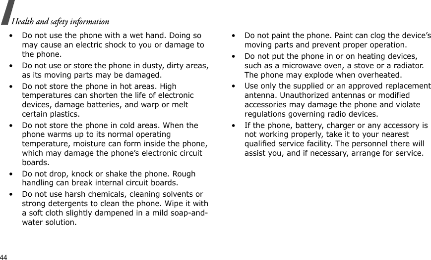 44Health and safety information• Do not use the phone with a wet hand. Doing so may cause an electric shock to you or damage to the phone.• Do not use or store the phone in dusty, dirty areas, as its moving parts may be damaged.• Do not store the phone in hot areas. High temperatures can shorten the life of electronic devices, damage batteries, and warp or melt certain plastics.• Do not store the phone in cold areas. When the phone warms up to its normal operating temperature, moisture can form inside the phone, which may damage the phone’s electronic circuit boards.• Do not drop, knock or shake the phone. Rough handling can break internal circuit boards.• Do not use harsh chemicals, cleaning solvents or strong detergents to clean the phone. Wipe it with a soft cloth slightly dampened in a mild soap-and-water solution.• Do not paint the phone. Paint can clog the device’s moving parts and prevent proper operation.• Do not put the phone in or on heating devices, such as a microwave oven, a stove or a radiator. The phone may explode when overheated.• Use only the supplied or an approved replacement antenna. Unauthorized antennas or modified accessories may damage the phone and violate regulations governing radio devices.• If the phone, battery, charger or any accessory is not working properly, take it to your nearest qualified service facility. The personnel there will assist you, and if necessary, arrange for service.