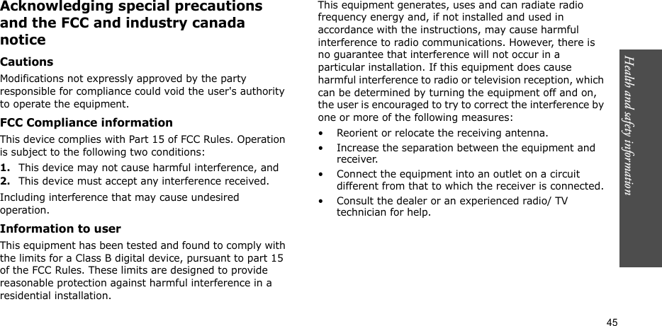 Health and safety information  45Acknowledging special precautions and the FCC and industry canada noticeCautionsModifications not expressly approved by the party responsible for compliance could void the user&apos;s authority to operate the equipment.FCC Compliance informationThis device complies with Part 15 of FCC Rules. Operation is subject to the following two conditions:1.This device may not cause harmful interference, and2.This device must accept any interference received.Including interference that may cause undesired operation.Information to userThis equipment has been tested and found to comply with the limits for a Class B digital device, pursuant to part 15 of the FCC Rules. These limits are designed to provide reasonable protection against harmful interference in a residential installation.This equipment generates, uses and can radiate radio frequency energy and, if not installed and used in accordance with the instructions, may cause harmful interference to radio communications. However, there is no guarantee that interference will not occur in a particular installation. If this equipment does cause harmful interference to radio or television reception, which can be determined by turning the equipment off and on, the user is encouraged to try to correct the interference by one or more of the following measures:• Reorient or relocate the receiving antenna.• Increase the separation between the equipment and receiver.• Connect the equipment into an outlet on a circuit different from that to which the receiver is connected.• Consult the dealer or an experienced radio/ TV technician for help.