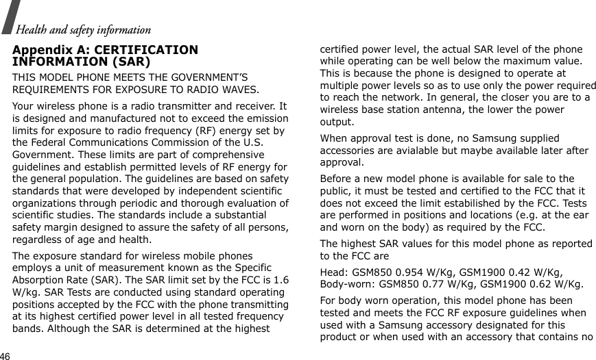 46Health and safety informationAppendix A: CERTIFICATIONINFORMATION (SAR)THIS MODEL PHONE MEETS THE GOVERNMENT’S REQUIREMENTS FOR EXPOSURE TO RADIO WAVES.Your wireless phone is a radio transmitter and receiver. It is designed and manufactured not to exceed the emission limits for exposure to radio frequency (RF) energy set by the Federal Communications Commission of the U.S. Government. These limits are part of comprehensive guidelines and establish permitted levels of RF energy for the general population. The guidelines are based on safety standards that were developed by independent scientific organizations through periodic and thorough evaluation of scientific studies. The standards include a substantial safety margin designed to assure the safety of all persons, regardless of age and health.The exposure standard for wireless mobile phones employs a unit of measurement known as the Specific Absorption Rate (SAR). The SAR limit set by the FCC is 1.6 W/kg. SAR Tests are conducted using standard operating positions accepted by the FCC with the phone transmitting at its highest certified power level in all tested frequency bands. Although the SAR is determined at the highest certified power level, the actual SAR level of the phone while operating can be well below the maximum value. This is because the phone is designed to operate at multiple power levels so as to use only the power required to reach the network. In general, the closer you are to a wireless base station antenna, the lower the power output.When approval test is done, no Samsung supplied accessories are avialable but maybe available later after approval.Before a new model phone is available for sale to the public, it must be tested and certified to the FCC that it does not exceed the limit estabilished by the FCC. Tests are performed in positions and locations (e.g. at the ear and worn on the body) as required by the FCC.The highest SAR values for this model phone as reported to the FCC are Head: GSM850 0.954 W/Kg, GSM1900 0.42 W/Kg, Body-worn: GSM850 0.77 W/Kg, GSM1900 0.62 W/Kg. For body worn operation, this model phone has been tested and meets the FCC RF exposure guidelines when used with a Samsung accessory designated for this product or when used with an accessory that contains no 