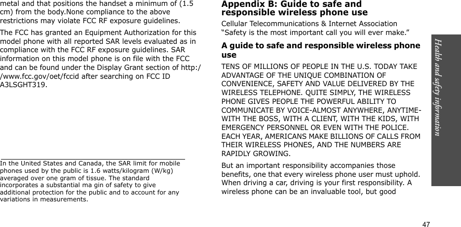 Health and safety information  47metal and that positions the handset a minimum of (1.5 cm) from the body.None compliance to the above restrictions may violate FCC RF exposure guidelines.The FCC has granted an Equipment Authorization for this model phone with all reported SAR levels evaluated as in compliance with the FCC RF exposure guidelines. SAR information on this model phone is on file with the FCC and can be found under the Display Grant section of http://www.fcc.gov/oet/fccid after searching on FCC ID A3LSGHT319.In the United States and Canada, the SAR limit for mobile phones used by the public is 1.6 watts/kilogram (W/kg) averaged over one gram of tissue. The standard incorporates a substantial ma gin of safety to give additional protection for the public and to account for any variations in measurements.Appendix B: Guide to safe andresponsible wireless phone useCellular Telecommunications &amp; Internet Association “Safety is the most important call you will ever make.”A guide to safe and responsible wireless phone useTENS OF MILLIONS OF PEOPLE IN THE U.S. TODAY TAKE ADVANTAGE OF THE UNIQUE COMBINATION OF CONVENIENCE, SAFETY AND VALUE DELIVERED BY THE WIRELESS TELEPHONE. QUITE SIMPLY, THE WIRELESS PHONE GIVES PEOPLE THE POWERFUL ABILITY TO COMMUNICATE BY VOICE-ALMOST ANYWHERE, ANYTIME-WITH THE BOSS, WITH A CLIENT, WITH THE KIDS, WITH EMERGENCY PERSONNEL OR EVEN WITH THE POLICE. EACH YEAR, AMERICANS MAKE BILLIONS OF CALLS FROM THEIR WIRELESS PHONES, AND THE NUMBERS ARE RAPIDLY GROWING.But an important responsibility accompanies those benefits, one that every wireless phone user must uphold. When driving a car, driving is your first responsibility. A wireless phone can be an invaluable tool, but good 