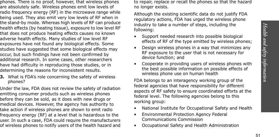 Health and safety information  51phones. There is no proof, however, that wireless phones are absolutely safe. Wireless phones emit low levels of radio frequency energy (RF) in the microwave range while being used. They also emit very low levels of RF when in the stand-by mode. Whereas high levels of RF can produce health effects (by heating tissue), exposure to low level RF that does not produce heating effects causes no known adverse health effects. Many studies of low level RF exposures have not found any biological effects. Some studies have suggested that some biological effects may occur, but such findings have not been confirmed by additional research. In some cases, other researchers have had difficulty in reproducing those studies, or in determining the reasons for inconsistent results.3.What is FDA’s role concerning the safety of wireless phones?Under the law, FDA does not review the safety of radiation emitting consumer products such as wireless phones before they can be sold, as it does with new drugs or medical devices. However, the agency has authority to take action if wireless phones are shown to emit radio frequency energy (RF) at a level that is hazardous to the user. In such a case, FDA could require the manufacturers of wireless phones to notify users of the health hazard and to repair, replace or recall the phones so that the hazard no longer exists.Although the existing scientific data do not justify FDA regulatory actions, FDA has urged the wireless phone industry to take a number of steps, including the following:• Support needed research into possible biological effects of RF of the type emitted by wireless phones;• Design wireless phones in a way that minimizes any RF exposure to the user that is not necessary for device function; and• Cooperate in providing users of wireless phones with the best possible information on possible effects of wireless phone use on human healthFDA belongs to an interagency working group of the federal agencies that have responsibility for different aspects of RF safety to ensure coordinated efforts at the federal level. The following agencies belong to this working group:• National Institute for Occupational Safety and Health• Environmental Protection Agency Federal Communications Commission• Occupational Safety and Health Administration