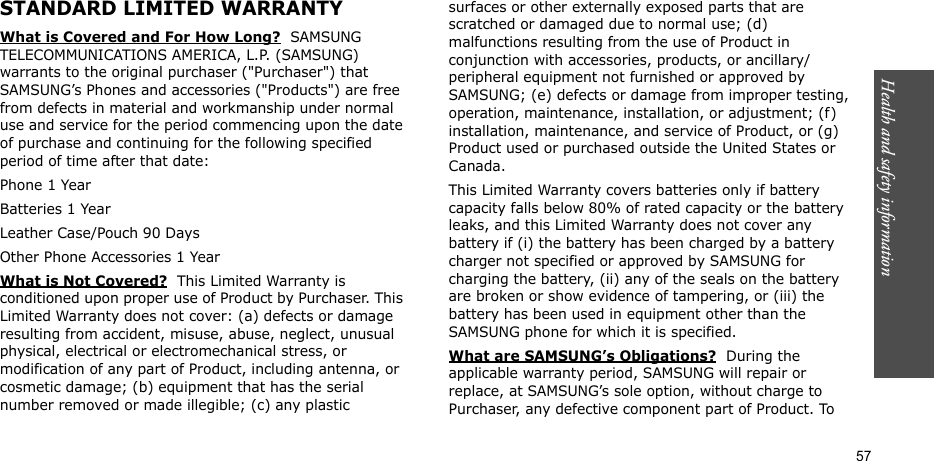 Health and safety information  57STANDARD LIMITED WARRANTYWhat is Covered and For How Long?  SAMSUNG TELECOMMUNICATIONS AMERICA, L.P. (SAMSUNG) warrants to the original purchaser (&quot;Purchaser&quot;) that SAMSUNG’s Phones and accessories (&quot;Products&quot;) are free from defects in material and workmanship under normal use and service for the period commencing upon the date of purchase and continuing for the following specified period of time after that date:Phone 1 YearBatteries 1 YearLeather Case/Pouch 90 Days Other Phone Accessories 1 YearWhat is Not Covered?  This Limited Warranty is conditioned upon proper use of Product by Purchaser. This Limited Warranty does not cover: (a) defects or damage resulting from accident, misuse, abuse, neglect, unusual physical, electrical or electromechanical stress, or modification of any part of Product, including antenna, or cosmetic damage; (b) equipment that has the serial number removed or made illegible; (c) any plastic surfaces or other externally exposed parts that are scratched or damaged due to normal use; (d) malfunctions resulting from the use of Product in conjunction with accessories, products, or ancillary/peripheral equipment not furnished or approved by SAMSUNG; (e) defects or damage from improper testing, operation, maintenance, installation, or adjustment; (f) installation, maintenance, and service of Product, or (g) Product used or purchased outside the United States or Canada. This Limited Warranty covers batteries only if battery capacity falls below 80% of rated capacity or the battery leaks, and this Limited Warranty does not cover any battery if (i) the battery has been charged by a battery charger not specified or approved by SAMSUNG for charging the battery, (ii) any of the seals on the battery are broken or show evidence of tampering, or (iii) the battery has been used in equipment other than the SAMSUNG phone for which it is specified. What are SAMSUNG’s Obligations?  During the applicable warranty period, SAMSUNG will repair or replace, at SAMSUNG’s sole option, without charge to Purchaser, any defective component part of Product. To 