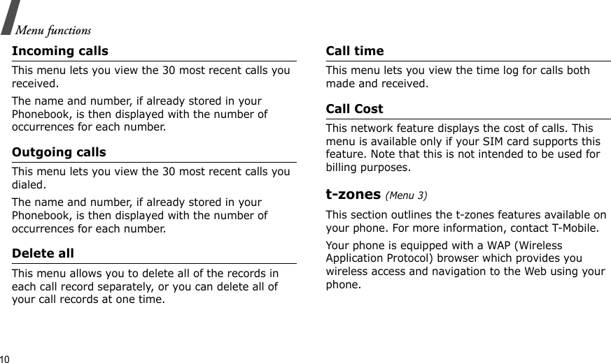 10Menu functionsIncoming callsThis menu lets you view the 30 most recent calls you received. The name and number, if already stored in your Phonebook, is then displayed with the number of occurrences for each number.Outgoing callsThis menu lets you view the 30 most recent calls you dialed.The name and number, if already stored in your Phonebook, is then displayed with the number of occurrences for each number.Delete allThis menu allows you to delete all of the records in each call record separately, or you can delete all of your call records at one time.Call timeThis menu lets you view the time log for calls both made and received.Call CostThis network feature displays the cost of calls. This menu is available only if your SIM card supports this feature. Note that this is not intended to be used for billing purposes.t-zones (Menu 3)This section outlines the t-zones features available on your phone. For more information, contact T-Mobile.Your phone is equipped with a WAP (Wireless Application Protocol) browser which provides you wireless access and navigation to the Web using your phone.