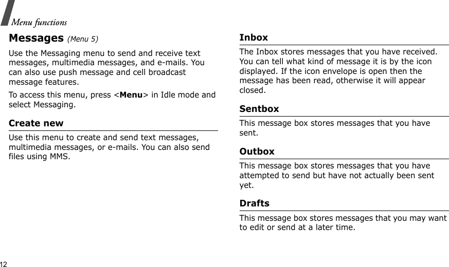 12Menu functionsMessages (Menu 5)Use the Messaging menu to send and receive text messages, multimedia messages, and e-mails. You can also use push message and cell broadcast message features.To access this menu, press &lt;Menu&gt; in Idle mode and select Messaging.Create newUse this menu to create and send text messages, multimedia messages, or e-mails. You can also send files using MMS.InboxThe Inbox stores messages that you have received. You can tell what kind of message it is by the icon displayed. If the icon envelope is open then the message has been read, otherwise it will appear closed.SentboxThis message box stores messages that you have sent.OutboxThis message box stores messages that you have attempted to send but have not actually been sent yet.DraftsThis message box stores messages that you may want to edit or send at a later time.