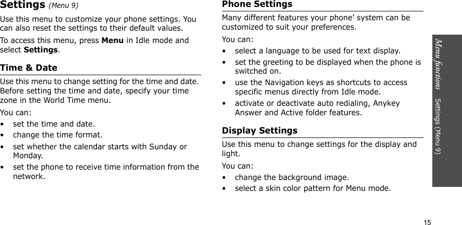 Menu functions    Settings (Menu 9)15Settings (Menu 9)Use this menu to customize your phone settings. You can also reset the settings to their default values.To access this menu, press Menu in Idle mode and select Settings.Time &amp; DateUse this menu to change setting for the time and date. Before setting the time and date, specify your time zone in the World Time menu.You can:• set the time and date.• change the time format.• set whether the calendar starts with Sunday or Monday.• set the phone to receive time information from the network.Phone SettingsMany different features your phone’ system can be customized to suit your preferences.You can:• select a language to be used for text display.• set the greeting to be displayed when the phone is switched on.• use the Navigation keys as shortcuts to access specific menus directly from Idle mode.• activate or deactivate auto redialing, Anykey Answer and Active folder features.Display SettingsUse this menu to change settings for the display and light.You can:• change the background image.• select a skin color pattern for Menu mode.