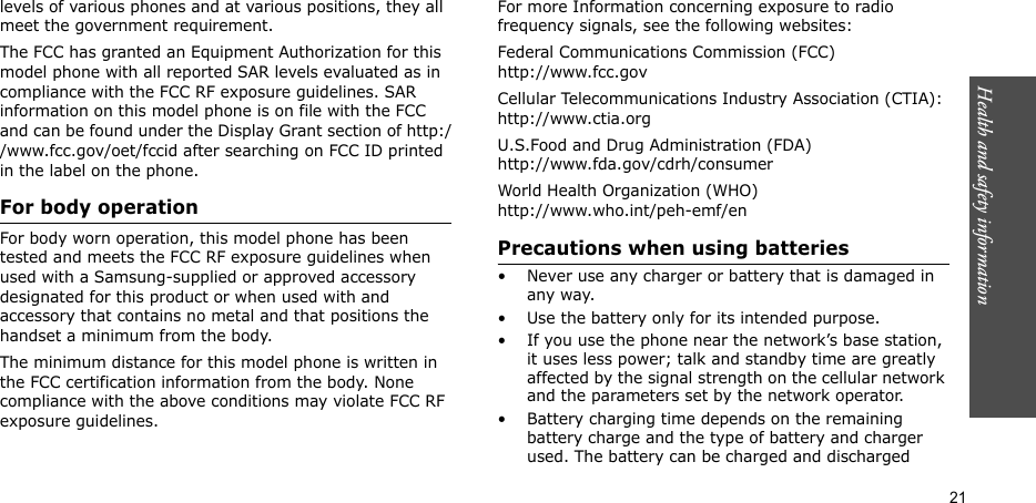 Health and safety information  21levels of various phones and at various positions, they all meet the government requirement.The FCC has granted an Equipment Authorization for this model phone with all reported SAR levels evaluated as in compliance with the FCC RF exposure guidelines. SAR information on this model phone is on file with the FCC and can be found under the Display Grant section of http://www.fcc.gov/oet/fccid after searching on FCC ID printed in the label on the phone.For body operationFor body worn operation, this model phone has been tested and meets the FCC RF exposure guidelines when used with a Samsung-supplied or approved accessory designated for this product or when used with and accessory that contains no metal and that positions the handset a minimum from the body. The minimum distance for this model phone is written in the FCC certification information from the body. None compliance with the above conditions may violate FCC RF exposure guidelines. For more Information concerning exposure to radio frequency signals, see the following websites:Federal Communications Commission (FCC)http://www.fcc.govCellular Telecommunications Industry Association (CTIA):http://www.ctia.orgU.S.Food and Drug Administration (FDA)http://www.fda.gov/cdrh/consumerWorld Health Organization (WHO)http://www.who.int/peh-emf/enPrecautions when using batteries• Never use any charger or battery that is damaged in any way.• Use the battery only for its intended purpose.• If you use the phone near the network’s base station, it uses less power; talk and standby time are greatly affected by the signal strength on the cellular network and the parameters set by the network operator.• Battery charging time depends on the remaining battery charge and the type of battery and charger used. The battery can be charged and discharged 