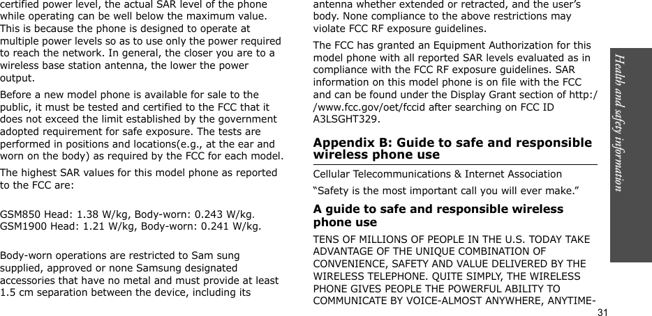 Health and safety information  31certified power level, the actual SAR level of the phone while operating can be well below the maximum value. This is because the phone is designed to operate at multiple power levels so as to use only the power required to reach the network. In general, the closer you are to a wireless base station antenna, the lower the power output.Before a new model phone is available for sale to the public, it must be tested and certified to the FCC that it does not exceed the limit established by the government adopted requirement for safe exposure. The tests are performed in positions and locations(e.g., at the ear and worn on the body) as required by the FCC for each model.The highest SAR values for this model phone as reported to the FCC are:GSM850 Head: 1.38 W/kg, Body-worn: 0.243 W/kg. GSM1900 Head: 1.21 W/kg, Body-worn: 0.241 W/kg.Body-worn operations are restricted to Sam sung supplied, approved or none Samsung designated accessories that have no metal and must provide at least 1.5 cm separation between the device, including its antenna whether extended or retracted, and the user’s body. None compliance to the above restrictions may violate FCC RF exposure guidelines.The FCC has granted an Equipment Authorization for this model phone with all reported SAR levels evaluated as in compliance with the FCC RF exposure guidelines. SAR information on this model phone is on file with the FCC and can be found under the Display Grant section of http://www.fcc.gov/oet/fccid after searching on FCC ID A3LSGHT329.Appendix B: Guide to safe and responsible wireless phone useCellular Telecommunications &amp; Internet Association“Safety is the most important call you will ever make.”A guide to safe and responsible wireless phone useTENS OF MILLIONS OF PEOPLE IN THE U.S. TODAY TAKE ADVANTAGE OF THE UNIQUE COMBINATION OF CONVENIENCE, SAFETY AND VALUE DELIVERED BY THE WIRELESS TELEPHONE. QUITE SIMPLY, THE WIRELESS PHONE GIVES PEOPLE THE POWERFUL ABILITY TO COMMUNICATE BY VOICE-ALMOST ANYWHERE, ANYTIME-