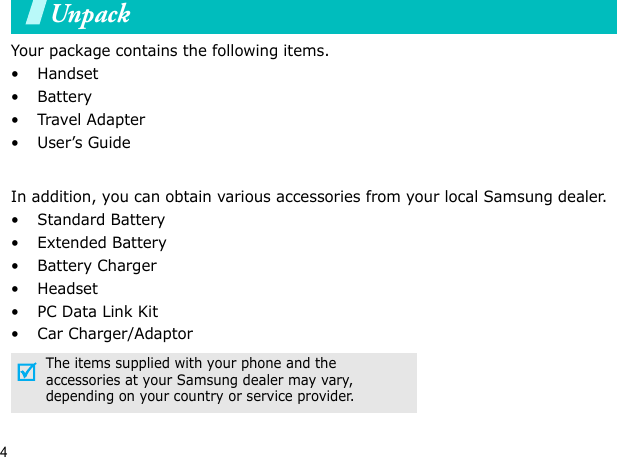 4UnpackYour package contains the following items.•Handset• Battery•Travel Adapter•User’s GuideIn addition, you can obtain various accessories from your local Samsung dealer.•Standard Battery• Extended Battery• Battery Charger•Headset• PC Data Link Kit• Car Charger/AdaptorThe items supplied with your phone and the accessories at your Samsung dealer may vary, depending on your country or service provider.Your phone