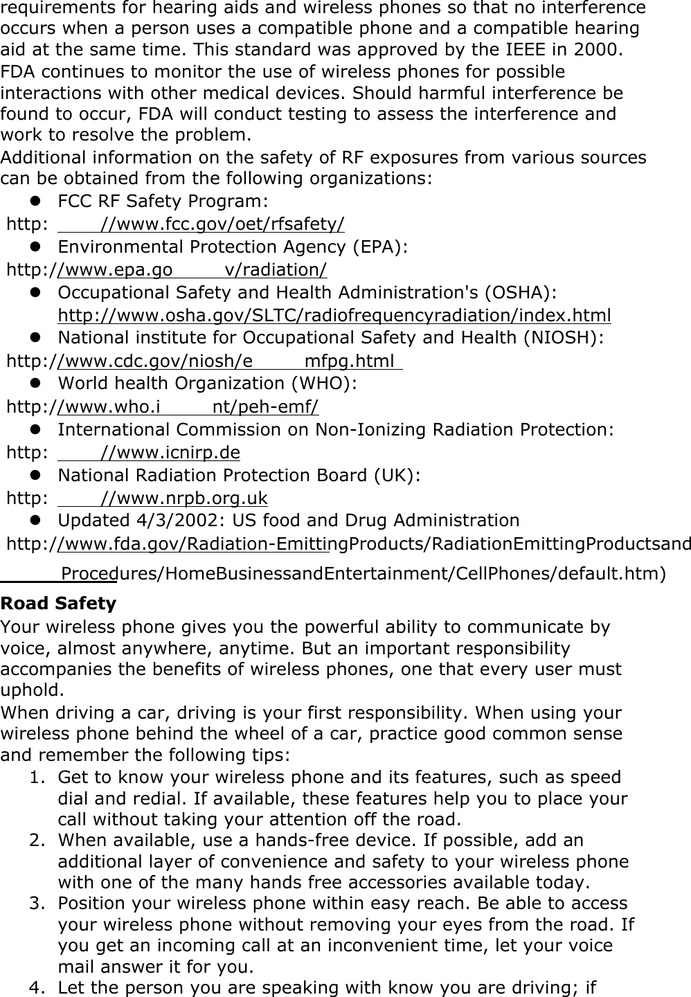 requirements for hearing aids and wireless phones so that no interference occurs when a person uses a compatible phone and a compatible hearing aid at the same time. This standard was approved by the IEEE in 2000. FDA continues to monitor the use of wireless phones for possible interactions with other medical devices. Should harmful interference be found to occur, FDA will conduct testing to assess the interference and work to resolve the problem. Additional information on the safety of RF exposures from various sources can be obtained from the following organizations:  FCC RF Safety Program:  http: //www.fcc.gov/oet/rfsafety/  Environmental Protection Agency (EPA):  http://www.epa.go v/radiation/  Occupational Safety and Health Administration&apos;s (OSHA):         http://www.osha.gov/SLTC/radiofrequencyradiation/index.html  National institute for Occupational Safety and Health (NIOSH):  http://www.cdc.gov/niosh/e mfpg.html   World health Organization (WHO):  http://www.who.i nt/peh-emf/  International Commission on Non-Ionizing Radiation Protection:  http: //www.icnirp.de  National Radiation Protection Board (UK):  http: //www.nrpb.org.uk  Updated 4/3/2002: US food and Drug Administration  http://www.fda.gov/Radiation-EmittingProducts/RadiationEmittingProductsand          Procedures/HomeBusinessandEntertainment/CellPhones/default.htm)  Road Safety Your wireless phone gives you the powerful ability to communicate by voice, almost anywhere, anytime. But an important responsibility accompanies the benefits of wireless phones, one that every user must uphold. When driving a car, driving is your first responsibility. When using your wireless phone behind the wheel of a car, practice good common sense and remember the following tips: 1. Get to know your wireless phone and its features, such as speed dial and redial. If available, these features help you to place your call without taking your attention off the road. 2. When available, use a hands-free device. If possible, add an additional layer of convenience and safety to your wireless phone with one of the many hands free accessories available today. 3. Position your wireless phone within easy reach. Be able to access your wireless phone without removing your eyes from the road. If you get an incoming call at an inconvenient time, let your voice mail answer it for you. 4. Let the person you are speaking with know you are driving; if 