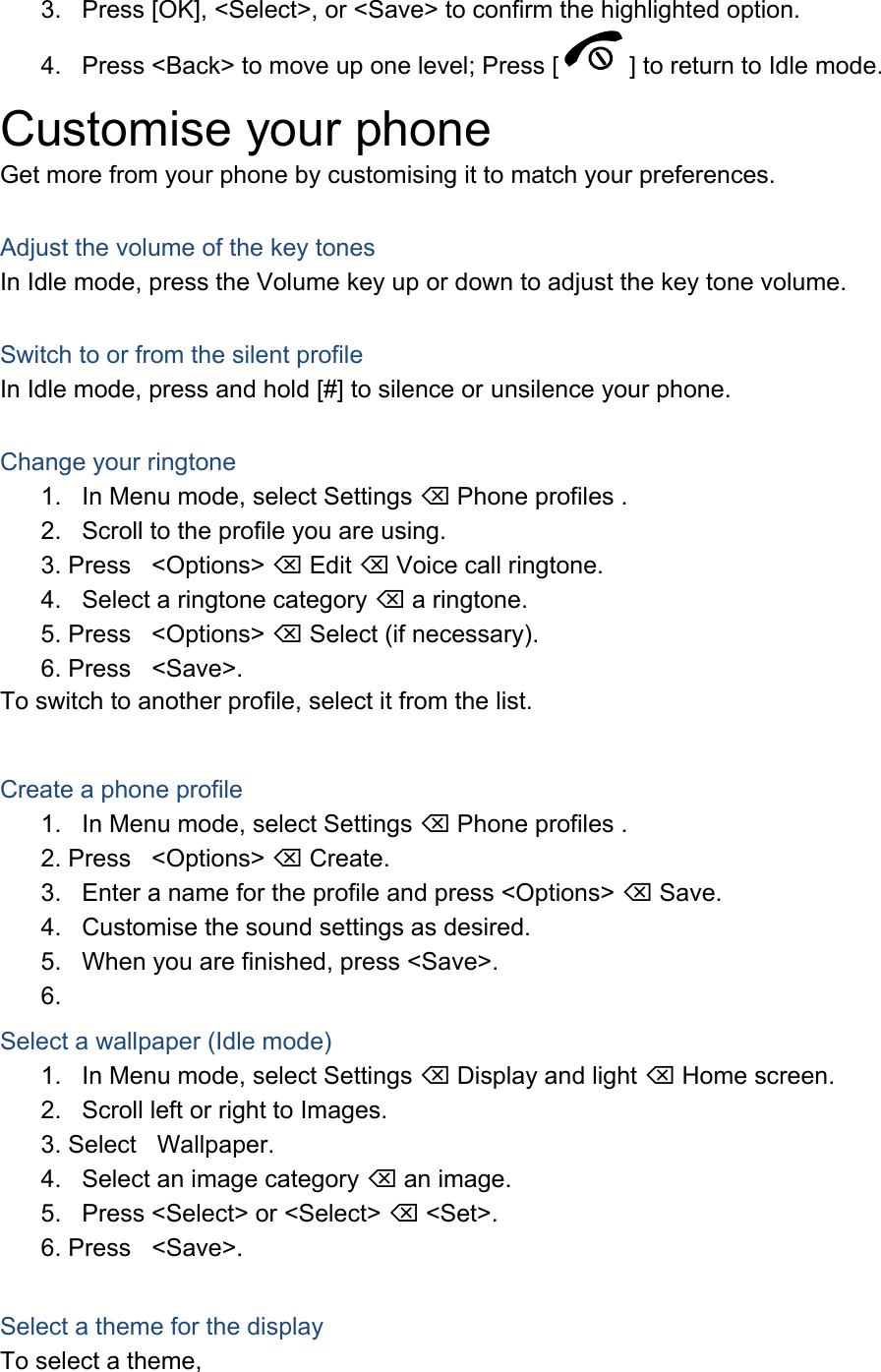 3.  Press [OK], &lt;Select&gt;, or &lt;Save&gt; to confirm the highlighted option. 4.  Press &lt;Back&gt; to move up one level; Press [ ] to return to Idle mode. Customise your phone Get more from your phone by customising it to match your preferences.  Adjust the volume of the key tones In Idle mode, press the Volume key up or down to adjust the key tone volume.  Switch to or from the silent profile In Idle mode, press and hold [#] to silence or unsilence your phone.  Change your ringtone 1.  In Menu mode, select Settings  Phone profiles . 2.  Scroll to the profile you are using. 3. Press &lt;Options&gt;  Edit  Voice call ringtone. 4.  Select a ringtone category  a ringtone. 5. Press &lt;Options&gt;  Select (if necessary). 6. Press &lt;Save&gt;. To switch to another profile, select it from the list.  Create a phone profile 1.  In Menu mode, select Settings  Phone profiles . 2. Press &lt;Options&gt;  Create. 3.  Enter a name for the profile and press &lt;Options&gt;  Save. 4.  Customise the sound settings as desired. 5.  When you are finished, press &lt;Save&gt;. 6.  Select a wallpaper (Idle mode) 1.  In Menu mode, select Settings  Display and light  Home screen. 2.  Scroll left or right to Images. 3. Select Wallpaper. 4.  Select an image category  an image. 5.  Press &lt;Select&gt; or &lt;Select&gt;  &lt;Set&gt;. 6. Press &lt;Save&gt;.  Select a theme for the display To select a theme, 