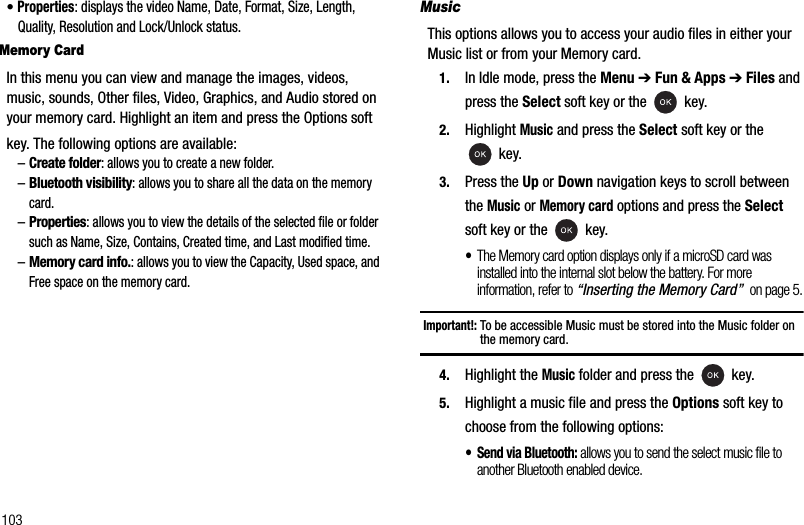 103•Properties: displays the video Name, Date, Format, Size, Length, Quality, Resolution and Lock/Unlock status.Memory CardIn this menu you can view and manage the images, videos, music, sounds, Other files, Video, Graphics, and Audio stored on your memory card. Highlight an item and press the Options softkey. The following options are available:–Create folder: allows you to create a new folder.–Bluetooth visibility: allows you to share all the data on the memory card.–Properties: allows you to view the details of the selected file or folder such as Name, Size, Contains, Created time, and Last modified time.–Memory card info.: allows you to view the Capacity, Used space, and Free space on the memory card.MusicThis options allows you to access your audio files in either your Music list or from your Memory card.1. In Idle mode, press the Menu ➔Fun &amp; Apps ➔Files and press the Select soft key or the   key.2. Highlight Music and press the Select soft key or the  key.3. Press the Up or Down navigation keys to scroll between the Music or Memory card options and press the Selectsoft key or the   key.•The Memory card option displays only if a microSD card was  installed into the internal slot below the battery. For more information, refer to “Inserting the Memory Card”  on page 5.Important!: To be accessible Music must be stored into the Music folder on the memory card.4. Highlight the Music folder and press the   key.5. Highlight a music file and press the Options soft key to choose from the following options:• Send via Bluetooth: allows you to send the select music file to another Bluetooth enabled device.