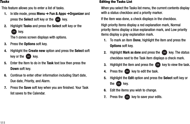 111TasksThis feature allows you to enter a list of tasks.1. In Idle mode, press Menu ➔Fun &amp; Apps ➔Organizer and press the Select soft key or the   key.2. Highlight Tasks and press the Select soft key or the  key.The t-zones screen displays with options.3. Press the Options soft key.4. Highlight the Create new option and press the Select soft key or the   key.5. Enter the Item to do in the Task text box then press the Down soft key.6. Continue to enter other information including Start date, Due date, Priority, and Alarm.7. Press the Save soft key when you are finished. Your Task list saves to the Calendar.Editing the Tasks ListWhen you select the Tasks list menu, the current contents display with a status checkbox and a priority marker.If the item was done, a check displays in the checkbox.High priority items display a red explanation mark, Normal priority items display a blue explanation mark, and Low priority items display a gray explanation mark.1. To mark an item Done, highlight the item and press the Options soft key.2. Highlight Mark as done and press the   key. The status checkbox next to the Task item displays a check mark.3. Highlight the item and press the   key to view the task.4. Press the   key to edit the task.5. Highlight the Edit option and press the Select soft key or the  key.6. Edit the items you wish to change.7. Press the  key to save your edits.