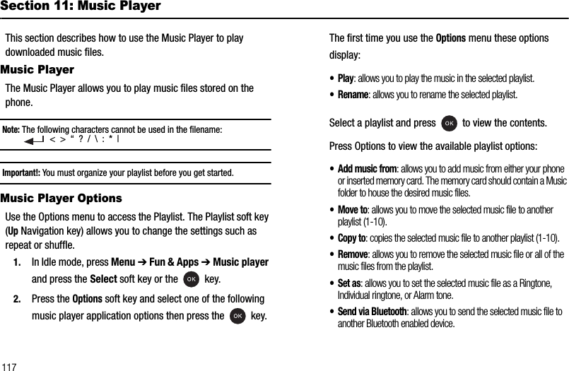 117Section 11: Music PlayerThis section describes how to use the Music Player to play downloaded music files.Music PlayerThe Music Player allows you to play music files stored on the phone.Note: The following characters cannot be used in the filename:   &lt;  &gt;  “  ?  /  \  :  *  |Important!: You must organize your playlist before you get started.Music Player OptionsUse the Options menu to access the Playlist. The Playlist soft key (Up Navigation key) allows you to change the settings such as repeat or shuffle.1. In Idle mode, press Menu ➔Fun &amp; Apps ➔Music playerand press the Select soft key or the   key.2. Press the Options soft key and select one of the following music player application options then press the   key.The first time you use the Options menu these options display:•Play: allows you to play the music in the selected playlist.• Rename: allows you to rename the selected playlist.Select a playlist and press   to view the contents.Press Options to view the available playlist options:• Add music from: allows you to add music from either your phone or inserted memory card. The memory card should contain a Music folder to house the desired music files.•Move to: allows you to move the selected music file to another playlist (1-10).• Copy to: copies the selected music file to another playlist (1-10).•Remove: allows you to remove the selected music file or all of the music files from the playlist.• Set as: allows you to set the selected music file as a Ringtone, Individual ringtone, or Alarm tone.• Send via Bluetooth: allows you to send the selected music file to another Bluetooth enabled device.