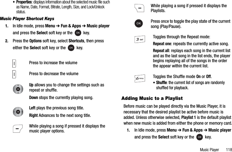 Music Player       118• Properties: displays information about the selected music file such as Name, Date, Format, Bitrate, Length, Size, and Lock/Unlock status.Music Player Shortcut Keys1. In Idle mode, press Menu ➔Fun &amp; Apps ➔Music playerand press the Select soft key or the   key.2. Press the Options soft key, select Shortcuts, then press either the Select soft key or the   key.Adding Music to a PlaylistBefore music can be played directly via the Music Player, it is necessary that the desired playlist be active before music is added. Unless otherwise selected, Playlist 1 is the default playlist when new music is added from either the phone or memory card.1. In Idle mode, press Menu ➔Fun &amp; Apps ➔Music playerand press the Select soft key or the   key.Press to increase the volumePress to decrease the volumeUp allows you to change the settings such as repeat or shuffle.Down stops the currently playing song.Left plays the previous song title. Right Advances to the next song title.While playing a song if pressed it displays the music player options.While playing a song if pressed it displays the Playlists.Press once to toggle the play state of the current song (Play/Pause).Toggles through the Repeat mode:Repeat one: repeats the currently active song.Repeat all: replays each song in the current list and as the last song in the list ends, the player begins replaying all of the songs in the order the appear within the current list.Toggles the Shuffle mode On or Off.•Shuffle:the current list of songs are randomly shuffled for playback.