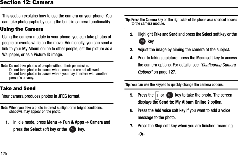 125Section 12: CameraThis section explains how to use the camera on your phone. You can take photographs by using the built-in camera functionality. Using the CameraUsing the camera module in your phone, you can take photos of people or events while on the move. Additionally, you can send a link to your My Album online to other people, set the picture as a Wallpaper, or as a Picture ID image.Note: Do not take photos of people without their permission.Do not take photos in places where cameras are not allowed.Do not take photos in places where you may interfere with another person’s privacy.Take and SendYour camera produces photos in JPEG format.Note: When you take a photo in direct sunlight or in bright conditions, shadows may appear on the photo.1. In Idle mode, press Menu ➔Fun &amp; Apps ➔Camera and press the Select soft key or the   key.Tip: Press the Camera key on the right side of the phone as a shortcut access to the camera module.2. Highlight Take and Send and press the Select soft key or the  key.3. Adjust the image by aiming the camera at the subject.4. Prior to taking a picture, press the Menu soft key to access the camera options. For details, see “Configuring Camera Options” on page 127.Tip: You can use the keypad to quickly change the camera options.5. Press the   or   key to take the photo. The screen displays the Send to: My Album Online ? option.6. Press the Add voice soft key if you want to add a voice message to the photo.7. Press the Stop soft key when you are finished recording.-Or-