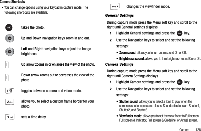 Camera       128Camera Shortcuts•You can change options using your keypad in capture mode. The following short cuts are available:General SettingsDuring capture mode press the Menu soft key and scroll to the right until General settings displays.1. Highlight General setttings and press the   key.2. Use the Navigation keys to select and set the following settings:• Zoom sound: allows you to turn zoom sound On or Off.•Brightness sound: allows you to turn brightness sound On or Off.Camera SettingsDuring capture mode press the Menu soft key and scroll to the right until Camera Settings displays.1. Highlight Camera setttings and press the   key.2. Use the Navigation keys to select and set the following settings:• Shutter sound: allows you to select a tone to play when the camera’s shutter opens and closes. Sound selections are Shutter1, Shutter2, and Shutter3.• Viewfinder mode: allows you to set the view finder to Full screen, Full screen &amp; Indicator, Full screen &amp; Guideline, or Actual screen.takes the photo.Up and Down navigation keys zoom in and out.Left and Right navigation keys adjust the image brightness.Up arrow zooms in or enlarges the view of the photo.Down arrow zooms out or decreases the view of the photo.toggles between camera and video mode.allows you to select a custom frame border for your photo.sets a time delay.changes the viewfinder mode.