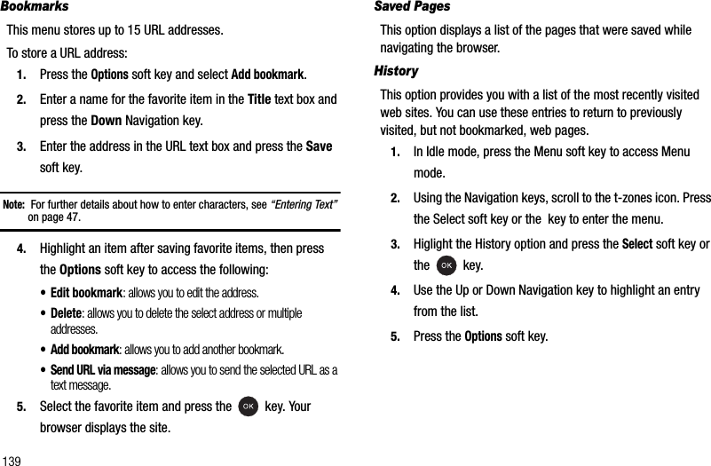 139BookmarksThis menu stores up to 15 URL addresses.To store a URL address:1. Press the Options soft key and select Add bookmark.2. Enter a name for the favorite item in the Title text box and press the Down Navigation key.3. Enter the address in the URL text box and press the Savesoft key.Note: For further details about how to enter characters, see “Entering Text”on page 47.4. Highlight an item after saving favorite items, then press the Options soft key to access the following:• Edit bookmark: allows you to edit the address.• Delete: allows you to delete the select address or multiple addresses.• Add bookmark: allows you to add another bookmark.• Send URL via message: allows you to send the selected URL as a text message.5. Select the favorite item and press the   key. Your browser displays the site.Saved PagesThis option displays a list of the pages that were saved while navigating the browser.HistoryThis option provides you with a list of the most recently visited web sites. You can use these entries to return to previously visited, but not bookmarked, web pages.1. In Idle mode, press the Menu soft key to access Menu mode.2. Using the Navigation keys, scroll to the t-zones icon. Press the Select soft key or the  key to enter the menu.3. Higlight the History option and press the Select soft key or the  key.4. Use the Up or Down Navigation key to highlight an entry from the list.5. Press the Options soft key.