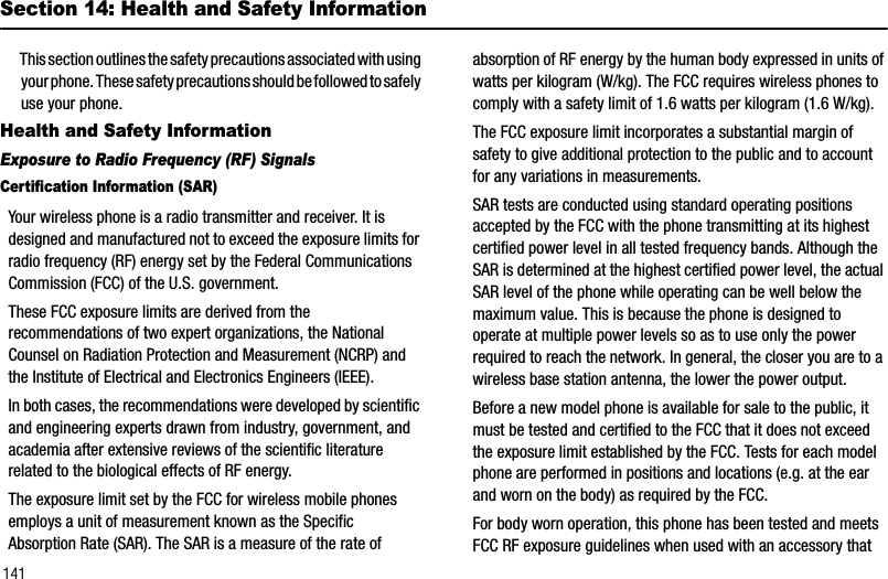141Section 14: Health and Safety InformationThis section outlines the safety precautions associated with using your phone. These safety precautions should be followed to safely use your phone.Health and Safety InformationExposure to Radio Frequency (RF) SignalsCertification Information (SAR)Your wireless phone is a radio transmitter and receiver. It is designed and manufactured not to exceed the exposure limits for radio frequency (RF) energy set by the Federal Communications Commission (FCC) of the U.S. government. These FCC exposure limits are derived from the recommendations of two expert organizations, the National Counsel on Radiation Protection and Measurement (NCRP) and the Institute of Electrical and Electronics Engineers (IEEE). In both cases, the recommendations were developed by scientific and engineering experts drawn from industry, government, and academia after extensive reviews of the scientific literature related to the biological effects of RF energy.The exposure limit set by the FCC for wireless mobile phones employs a unit of measurement known as the Specific Absorption Rate (SAR). The SAR is a measure of the rate of absorption of RF energy by the human body expressed in units of watts per kilogram (W/kg). The FCC requires wireless phones to comply with a safety limit of 1.6 watts per kilogram (1.6 W/kg). The FCC exposure limit incorporates a substantial margin of safety to give additional protection to the public and to account for any variations in measurements. SAR tests are conducted using standard operating positions accepted by the FCC with the phone transmitting at its highest certified power level in all tested frequency bands. Although the SAR is determined at the highest certified power level, the actual SAR level of the phone while operating can be well below the maximum value. This is because the phone is designed to operate at multiple power levels so as to use only the power required to reach the network. In general, the closer you are to a wireless base station antenna, the lower the power output.Before a new model phone is available for sale to the public, it must be tested and certified to the FCC that it does not exceed the exposure limit established by the FCC. Tests for each model phone are performed in positions and locations (e.g. at the ear and worn on the body) as required by the FCC. For body worn operation, this phone has been tested and meets FCC RF exposure guidelines when used with an accessory that 