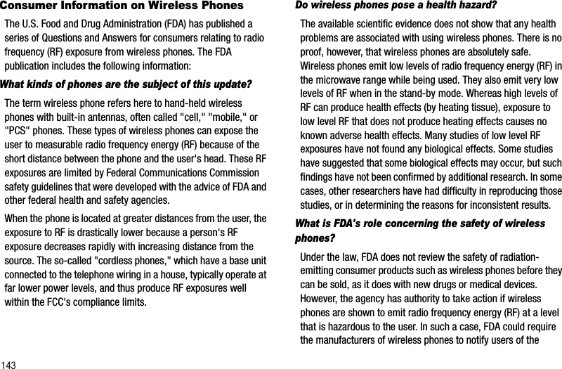 143Consumer Information on Wireless PhonesThe U.S. Food and Drug Administration (FDA) has published a series of Questions and Answers for consumers relating to radio frequency (RF) exposure from wireless phones. The FDA publication includes the following information:What kinds of phones are the subject of this update?The term wireless phone refers here to hand-held wireless phones with built-in antennas, often called &quot;cell,&quot; &quot;mobile,&quot; or &quot;PCS&quot; phones. These types of wireless phones can expose the user to measurable radio frequency energy (RF) because of the short distance between the phone and the user&apos;s head. These RF exposures are limited by Federal Communications Commission safety guidelines that were developed with the advice of FDA and other federal health and safety agencies.When the phone is located at greater distances from the user, the exposure to RF is drastically lower because a person&apos;s RF exposure decreases rapidly with increasing distance from the source. The so-called &quot;cordless phones,&quot; which have a base unit connected to the telephone wiring in a house, typically operate at far lower power levels, and thus produce RF exposures well within the FCC&apos;s compliance limits.Do wireless phones pose a health hazard?The available scientific evidence does not show that any health problems are associated with using wireless phones. There is no proof, however, that wireless phones are absolutely safe. Wireless phones emit low levels of radio frequency energy (RF) in the microwave range while being used. They also emit very low levels of RF when in the stand-by mode. Whereas high levels of RF can produce health effects (by heating tissue), exposure to low level RF that does not produce heating effects causes no known adverse health effects. Many studies of low level RF exposures have not found any biological effects. Some studies have suggested that some biological effects may occur, but such findings have not been confirmed by additional research. In some cases, other researchers have had difficulty in reproducing those studies, or in determining the reasons for inconsistent results.What is FDA&apos;s role concerning the safety of wireless phones?Under the law, FDA does not review the safety of radiation-emitting consumer products such as wireless phones before they can be sold, as it does with new drugs or medical devices. However, the agency has authority to take action if wireless phones are shown to emit radio frequency energy (RF) at a level that is hazardous to the user. In such a case, FDA could require the manufacturers of wireless phones to notify users of the 