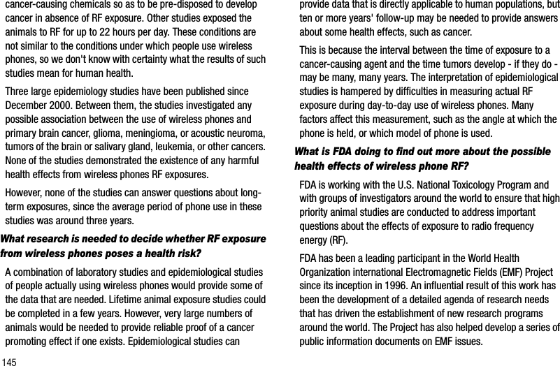 145cancer-causing chemicals so as to be pre-disposed to develop cancer in absence of RF exposure. Other studies exposed the animals to RF for up to 22 hours per day. These conditions are not similar to the conditions under which people use wireless phones, so we don&apos;t know with certainty what the results of such studies mean for human health.Three large epidemiology studies have been published since December 2000. Between them, the studies investigated any possible association between the use of wireless phones and primary brain cancer, glioma, meningioma, or acoustic neuroma, tumors of the brain or salivary gland, leukemia, or other cancers. None of the studies demonstrated the existence of any harmful health effects from wireless phones RF exposures. However, none of the studies can answer questions about long-term exposures, since the average period of phone use in these studies was around three years.What research is needed to decide whether RF exposure from wireless phones poses a health risk?A combination of laboratory studies and epidemiological studies of people actually using wireless phones would provide some of the data that are needed. Lifetime animal exposure studies could be completed in a few years. However, very large numbers of animals would be needed to provide reliable proof of a cancer promoting effect if one exists. Epidemiological studies can provide data that is directly applicable to human populations, but ten or more years&apos; follow-up may be needed to provide answers about some health effects, such as cancer. This is because the interval between the time of exposure to a cancer-causing agent and the time tumors develop - if they do - may be many, many years. The interpretation of epidemiological studies is hampered by difficulties in measuring actual RF exposure during day-to-day use of wireless phones. Many factors affect this measurement, such as the angle at which the phone is held, or which model of phone is used.What is FDA doing to find out more about the possible health effects of wireless phone RF?FDA is working with the U.S. National Toxicology Program and with groups of investigators around the world to ensure that high priority animal studies are conducted to address important questions about the effects of exposure to radio frequency energy (RF).FDA has been a leading participant in the World Health Organization international Electromagnetic Fields (EMF) Project since its inception in 1996. An influential result of this work has been the development of a detailed agenda of research needs that has driven the establishment of new research programs around the world. The Project has also helped develop a series of public information documents on EMF issues.