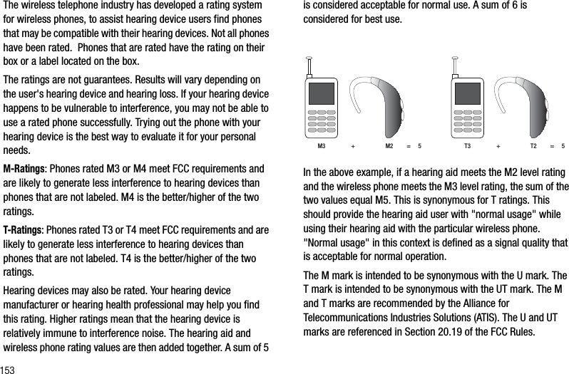 153The wireless telephone industry has developed a rating system for wireless phones, to assist hearing device users find phones that may be compatible with their hearing devices. Not all phones have been rated.  Phones that are rated have the rating on their box or a label located on the box.The ratings are not guarantees. Results will vary depending on the user&apos;s hearing device and hearing loss. If your hearing device happens to be vulnerable to interference, you may not be able to use a rated phone successfully. Trying out the phone with your hearing device is the best way to evaluate it for your personal needs.M-Ratings: Phones rated M3 or M4 meet FCC requirements and are likely to generate less interference to hearing devices than phones that are not labeled. M4 is the better/higher of the two ratings.T-Ratings: Phones rated T3 or T4 meet FCC requirements and are likely to generate less interference to hearing devices than phones that are not labeled. T4 is the better/higher of the two ratings.Hearing devices may also be rated. Your hearing device manufacturer or hearing health professional may help you find this rating. Higher ratings mean that the hearing device is relatively immune to interference noise. The hearing aid and wireless phone rating values are then added together. A sum of 5 is considered acceptable for normal use. A sum of 6 is considered for best use.In the above example, if a hearing aid meets the M2 level rating and the wireless phone meets the M3 level rating, the sum of the two values equal M5. This is synonymous for T ratings. This should provide the hearing aid user with &quot;normal usage&quot; while using their hearing aid with the particular wireless phone. &quot;Normal usage&quot; in this context is defined as a signal quality that is acceptable for normal operation. The M mark is intended to be synonymous with the U mark. The T mark is intended to be synonymous with the UT mark. The M and T marks are recommended by the Alliance for Telecommunications Industries Solutions (ATIS). The U and UT marks are referenced in Section 20.19 of the FCC Rules. M3                 +                    M2         =     5 T3                 +                    T2         =     5