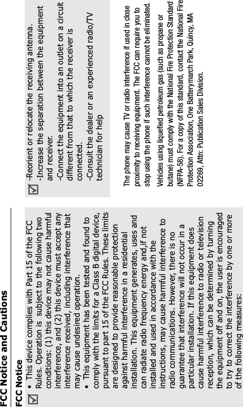FCC Notice and CautionsFCC NoticeThis device complies with Part 15 of the FCCRules. Operation is  subject to the following twoconditions: (1) this device may not cause harmfulinterference, and (2) this device must accept anyinterference received, including interference thatmay cause undesired operation.This equipment has been tested and found tocomply with the limits for a Class B digital device,pursuant to part 15 of the FCC Rules. These limitsare designed to provide reasonable protectionagainst harmful interference in a residentialinstallation. This equipment generates, uses andcan radiate radio frequency energy and,if notinstalled and used in accordance with theinstructions, may cause harmful interference toradio communications. However, there is noguarantee that interference will not occur in aparticular installation. If this equipment doescause harmful interference to radio or televisionreception, which can be determined by turningthe equipment off and on, the user is encouragedto try to correct the interference by one or moreof the following measures:-Reorient or relocate the receiving antenna.-Increase the separation between the equipmentand receiver.-Connect the equipment into an outlet on a circuitdifferent from that to which the receiver isconnected.-Consult the dealer or an experienced radio/TVtechnician for helpThe phone may cause TV or radio interference if used in closeproximity to receiving equipment. The FCC can require you tostop using the phone if such interference cannot be eliminated.Vehicles using liquefied petroleum gas (such as propane or butane) must comply with the National Fire Protection Standard(NFPA-58). For a copy of this standard, contact the National FireProtection Association, One Batterymarch Park, Quincy, MA02269, Attn: Publication Sales Division.