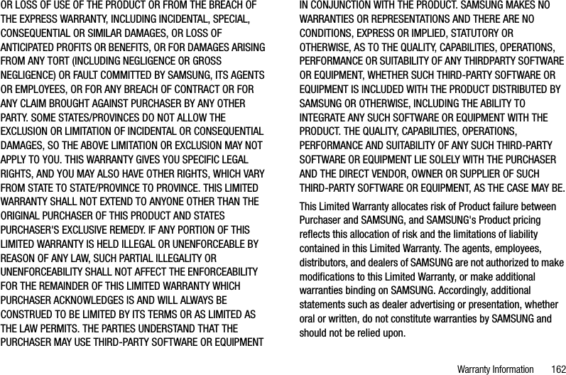 Warranty Information       162OR LOSS OF USE OF THE PRODUCT OR FROM THE BREACH OF THE EXPRESS WARRANTY, INCLUDING INCIDENTAL, SPECIAL, CONSEQUENTIAL OR SIMILAR DAMAGES, OR LOSS OF ANTICIPATED PROFITS OR BENEFITS, OR FOR DAMAGES ARISING FROM ANY TORT (INCLUDING NEGLIGENCE OR GROSS NEGLIGENCE) OR FAULT COMMITTED BY SAMSUNG, ITS AGENTS OR EMPLOYEES, OR FOR ANY BREACH OF CONTRACT OR FOR ANY CLAIM BROUGHT AGAINST PURCHASER BY ANY OTHER PARTY. SOME STATES/PROVINCES DO NOT ALLOW THE EXCLUSION OR LIMITATION OF INCIDENTAL OR CONSEQUENTIALDAMAGES, SO THE ABOVE LIMITATION OR EXCLUSION MAY NOT APPLY TO YOU. THIS WARRANTY GIVES YOU SPECIFIC LEGAL RIGHTS, AND YOU MAY ALSO HAVE OTHER RIGHTS, WHICH VARY FROM STATE TO STATE/PROVINCE TO PROVINCE. THIS LIMITED WARRANTY SHALL NOT EXTEND TO ANYONE OTHER THAN THE ORIGINAL PURCHASER OF THIS PRODUCT AND STATES PURCHASER&apos;S EXCLUSIVE REMEDY. IF ANY PORTION OF THIS LIMITED WARRANTY IS HELD ILLEGAL OR UNENFORCEABLE BY REASON OF ANY LAW, SUCH PARTIAL ILLEGALITY OR UNENFORCEABILITY SHALL NOT AFFECT THE ENFORCEABILITYFOR THE REMAINDER OF THIS LIMITED WARRANTY WHICH PURCHASER ACKNOWLEDGES IS AND WILL ALWAYS BE CONSTRUED TO BE LIMITED BY ITS TERMS OR AS LIMITED AS THE LAW PERMITS. THE PARTIES UNDERSTAND THAT THE PURCHASER MAY USE THIRD-PARTY SOFTWARE OR EQUIPMENT IN CONJUNCTION WITH THE PRODUCT. SAMSUNG MAKES NO WARRANTIES OR REPRESENTATIONS AND THERE ARE NO CONDITIONS, EXPRESS OR IMPLIED, STATUTORY OR OTHERWISE, AS TO THE QUALITY, CAPABILITIES, OPERATIONS, PERFORMANCE OR SUITABILITY OF ANY THIRDPARTY SOFTWARE OR EQUIPMENT, WHETHER SUCH THIRD-PARTY SOFTWARE OR EQUIPMENT IS INCLUDED WITH THE PRODUCT DISTRIBUTED BY SAMSUNG OR OTHERWISE, INCLUDING THE ABILITY TO INTEGRATE ANY SUCH SOFTWARE OR EQUIPMENT WITH THE PRODUCT. THE QUALITY, CAPABILITIES, OPERATIONS, PERFORMANCE AND SUITABILITY OF ANY SUCH THIRD-PARTY SOFTWARE OR EQUIPMENT LIE SOLELY WITH THE PURCHASER AND THE DIRECT VENDOR, OWNER OR SUPPLIER OF SUCH THIRD-PARTY SOFTWARE OR EQUIPMENT, AS THE CASE MAY BE.This Limited Warranty allocates risk of Product failure between Purchaser and SAMSUNG, and SAMSUNG&apos;s Product pricing reflects this allocation of risk and the limitations of liability contained in this Limited Warranty. The agents, employees, distributors, and dealers of SAMSUNG are not authorized to make modifications to this Limited Warranty, or make additional warranties binding on SAMSUNG. Accordingly, additional statements such as dealer advertising or presentation, whether oral or written, do not constitute warranties by SAMSUNG and should not be relied upon.