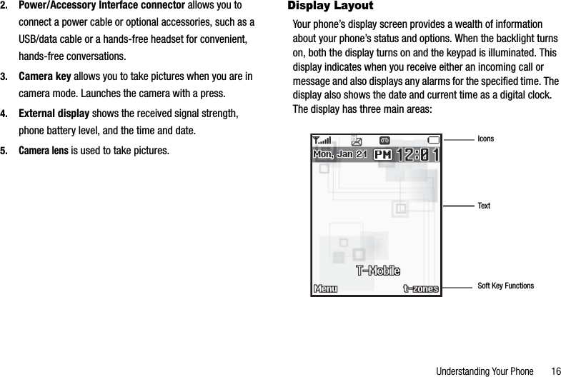 Understanding Your Phone       162. Power/Accessory Interface connector allows you to connect a power cable or optional accessories, such as a USB/data cable or a hands-free headset for convenient, hands-free conversations.3. Camera key allows you to take pictures when you are in camera mode. Launches the camera with a press.4. External display shows the received signal strength, phone battery level, and the time and date.5.Camera lens is used to take pictures.Display LayoutYour phone’s display screen provides a wealth of information about your phone’s status and options. When the backlight turns on, both the display turns on and the keypad is illuminated. This display indicates when you receive either an incoming call or message and also displays any alarms for the specified time. The display also shows the date and current time as a digital clock. The display has three main areas:IconsTextSoft Key Functions